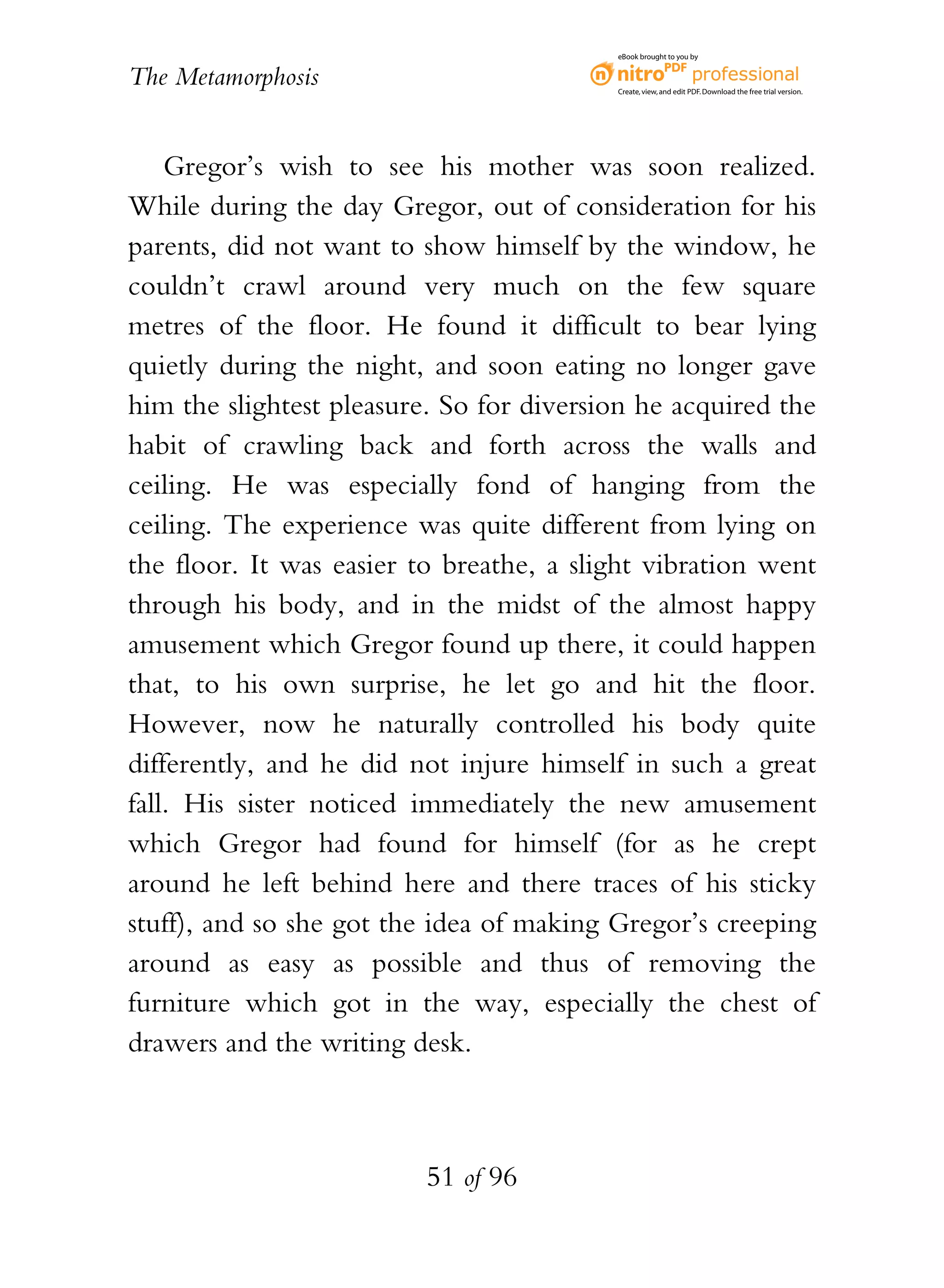 eBook brought to you by


The Metamorphosis                         Create, view, and edit PDF. Download the free trial version.




    Gregor’s wish to see his mother was soon realized.
While during the day Gregor, out of consideration for his
parents, did not want to show himself by the window, he
couldn’t crawl around very much on the few square
metres of the floor. He found it difficult to bear lying
quietly during the night, and soon eating no longer gave
him the slightest pleasure. So for diversion he acquired the
habit of crawling back and forth across the walls and
ceiling. He was especially fond of hanging from the
ceiling. The experience was quite different from lying on
the floor. It was easier to breathe, a slight vibration went
through his body, and in the midst of the almost happy
amusement which Gregor found up there, it could happen
that, to his own surprise, he let go and hit the floor.
However, now he naturally controlled his body quite
differently, and he did not injure himself in such a great
fall. His sister noticed immediately the new amusement
which Gregor had found for himself (for as he crept
around he left behind here and there traces of his sticky
stuff), and so she got the idea of making Gregor’s creeping
around as easy as possible and thus of removing the
furniture which got in the way, especially the chest of
drawers and the writing desk.



                          51 of 96
 