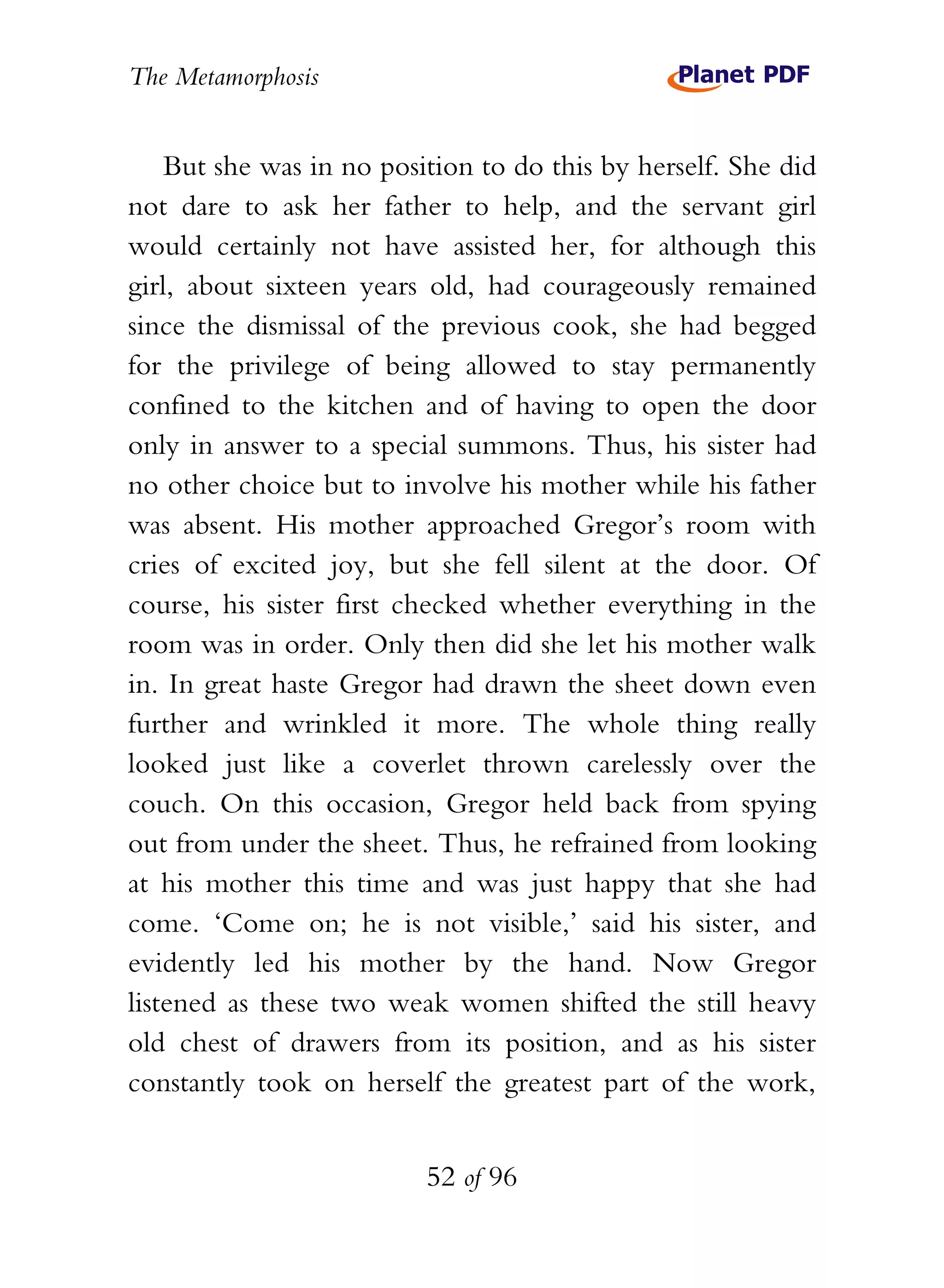The Metamorphosis


    But she was in no position to do this by herself. She did
not dare to ask her father to help, and the servant girl
would certainly not have assisted her, for although this
girl, about sixteen years old, had courageously remained
since the dismissal of the previous cook, she had begged
for the privilege of being allowed to stay permanently
confined to the kitchen and of having to open the door
only in answer to a special summons. Thus, his sister had
no other choice but to involve his mother while his father
was absent. His mother approached Gregor’s room with
cries of excited joy, but she fell silent at the door. Of
course, his sister first checked whether everything in the
room was in order. Only then did she let his mother walk
in. In great haste Gregor had drawn the sheet down even
further and wrinkled it more. The whole thing really
looked just like a coverlet thrown carelessly over the
couch. On this occasion, Gregor held back from spying
out from under the sheet. Thus, he refrained from looking
at his mother this time and was just happy that she had
come. ‘Come on; he is not visible,’ said his sister, and
evidently led his mother by the hand. Now Gregor
listened as these two weak women shifted the still heavy
old chest of drawers from its position, and as his sister
constantly took on herself the greatest part of the work,


                          52 of 96
 