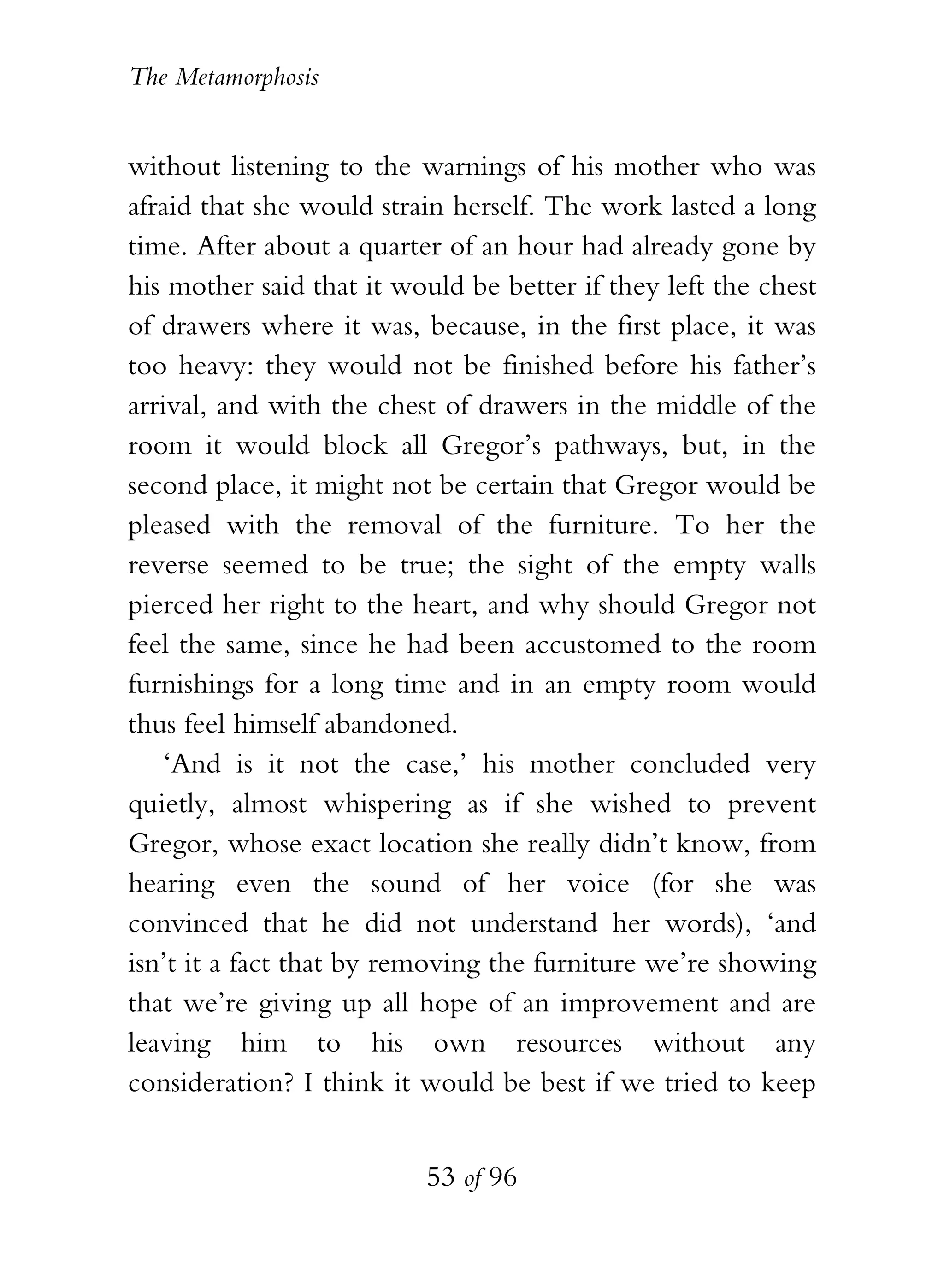 The Metamorphosis


without listening to the warnings of his mother who was
afraid that she would strain herself. The work lasted a long
time. After about a quarter of an hour had already gone by
his mother said that it would be better if they left the chest
of drawers where it was, because, in the first place, it was
too heavy: they would not be finished before his father’s
arrival, and with the chest of drawers in the middle of the
room it would block all Gregor’s pathways, but, in the
second place, it might not be certain that Gregor would be
pleased with the removal of the furniture. To her the
reverse seemed to be true; the sight of the empty walls
pierced her right to the heart, and why should Gregor not
feel the same, since he had been accustomed to the room
furnishings for a long time and in an empty room would
thus feel himself abandoned.
    ‘And is it not the case,’ his mother concluded very
quietly, almost whispering as if she wished to prevent
Gregor, whose exact location she really didn’t know, from
hearing even the sound of her voice (for she was
convinced that he did not understand her words), ‘and
isn’t it a fact that by removing the furniture we’re showing
that we’re giving up all hope of an improvement and are
leaving him to his own resources without any
consideration? I think it would be best if we tried to keep


                          53 of 96
 