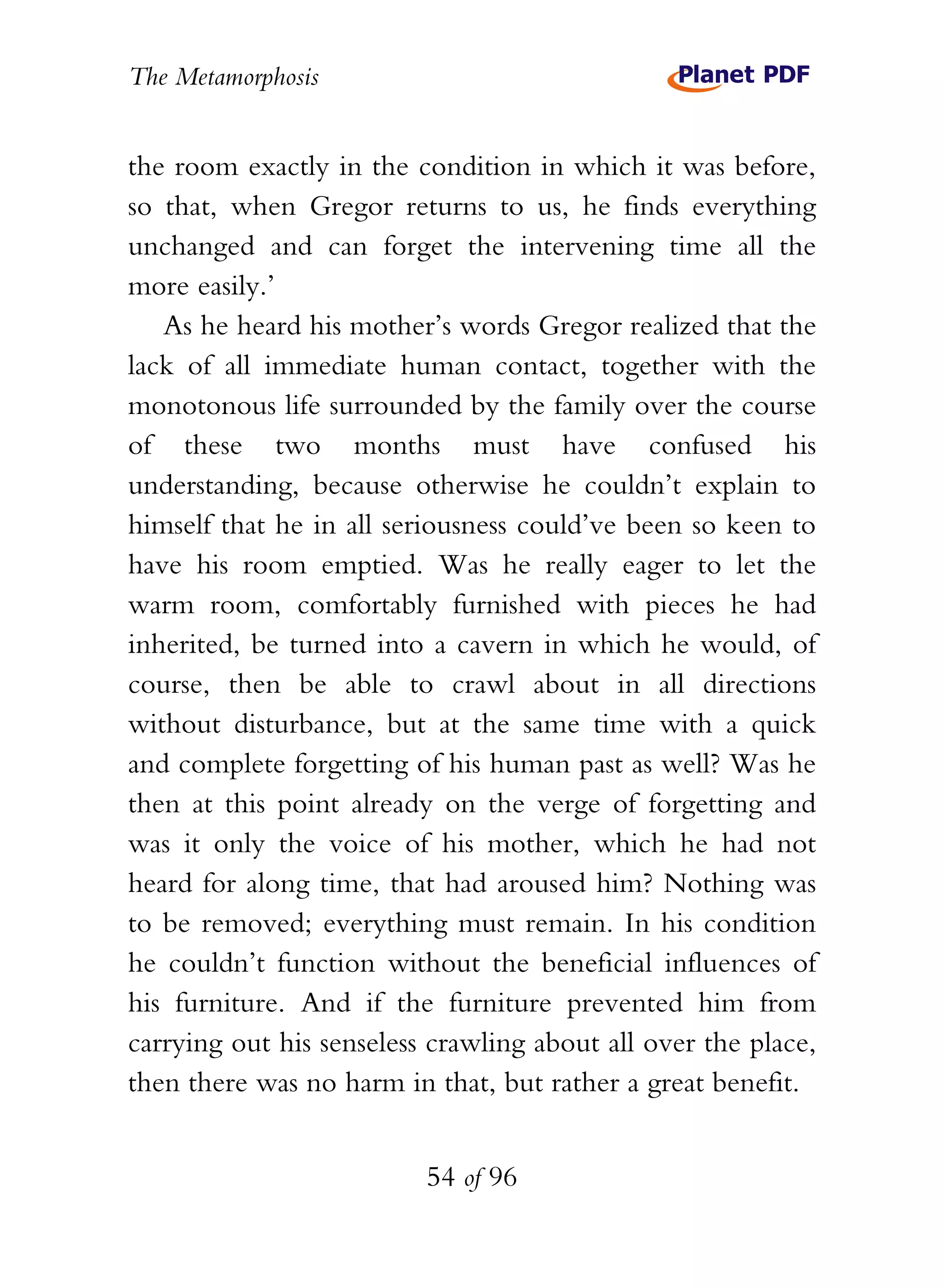 The Metamorphosis


the room exactly in the condition in which it was before,
so that, when Gregor returns to us, he finds everything
unchanged and can forget the intervening time all the
more easily.’
   As he heard his mother’s words Gregor realized that the
lack of all immediate human contact, together with the
monotonous life surrounded by the family over the course
of these two months must have confused his
understanding, because otherwise he couldn’t explain to
himself that he in all seriousness could’ve been so keen to
have his room emptied. Was he really eager to let the
warm room, comfortably furnished with pieces he had
inherited, be turned into a cavern in which he would, of
course, then be able to crawl about in all directions
without disturbance, but at the same time with a quick
and complete forgetting of his human past as well? Was he
then at this point already on the verge of forgetting and
was it only the voice of his mother, which he had not
heard for along time, that had aroused him? Nothing was
to be removed; everything must remain. In his condition
he couldn’t function without the beneficial influences of
his furniture. And if the furniture prevented him from
carrying out his senseless crawling about all over the place,
then there was no harm in that, but rather a great benefit.


                          54 of 96
 
