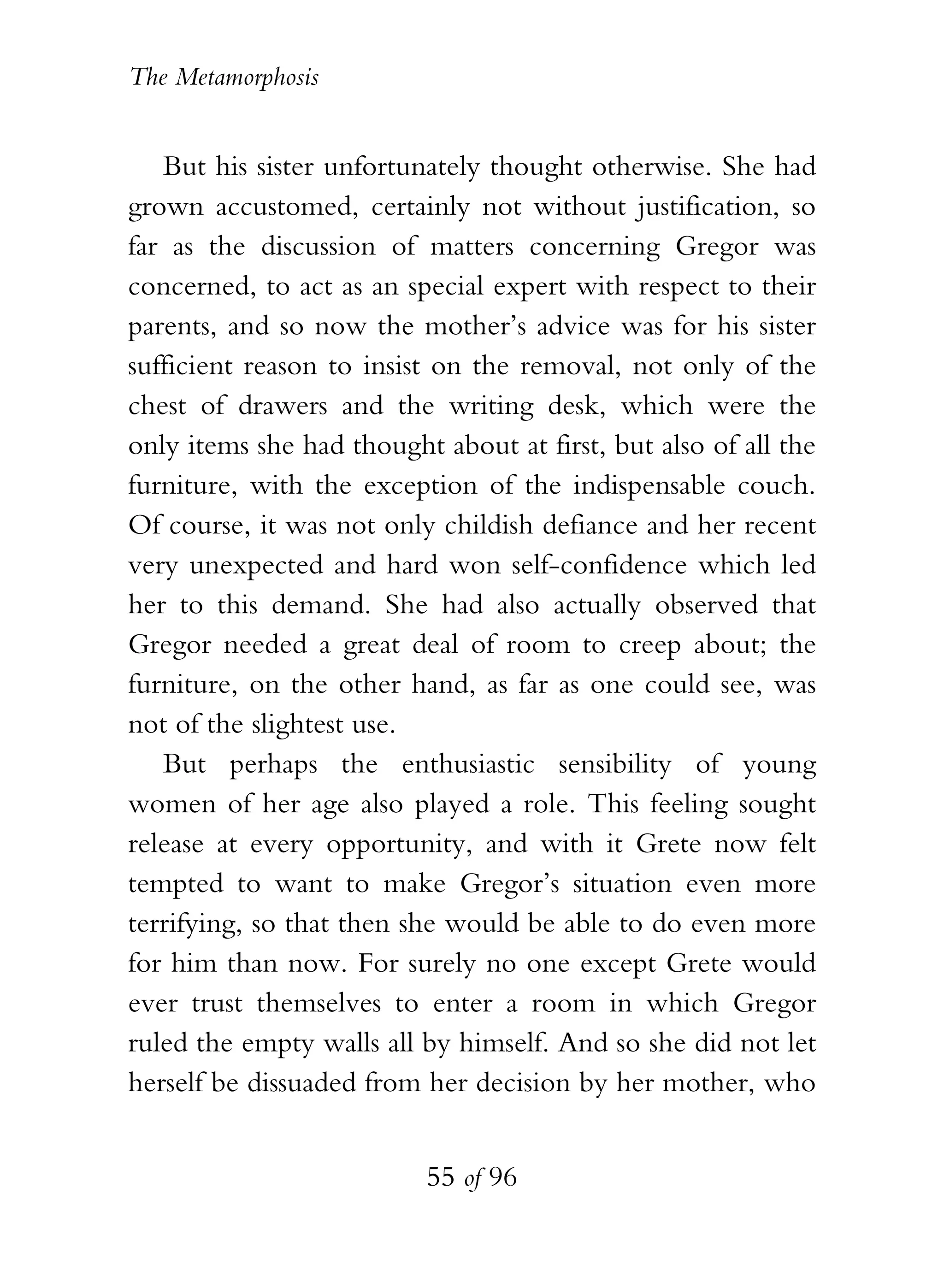 The Metamorphosis


   But his sister unfortunately thought otherwise. She had
grown accustomed, certainly not without justification, so
far as the discussion of matters concerning Gregor was
concerned, to act as an special expert with respect to their
parents, and so now the mother’s advice was for his sister
sufficient reason to insist on the removal, not only of the
chest of drawers and the writing desk, which were the
only items she had thought about at first, but also of all the
furniture, with the exception of the indispensable couch.
Of course, it was not only childish defiance and her recent
very unexpected and hard won self-confidence which led
her to this demand. She had also actually observed that
Gregor needed a great deal of room to creep about; the
furniture, on the other hand, as far as one could see, was
not of the slightest use.
   But perhaps the enthusiastic sensibility of young
women of her age also played a role. This feeling sought
release at every opportunity, and with it Grete now felt
tempted to want to make Gregor’s situation even more
terrifying, so that then she would be able to do even more
for him than now. For surely no one except Grete would
ever trust themselves to enter a room in which Gregor
ruled the empty walls all by himself. And so she did not let
herself be dissuaded from her decision by her mother, who


                          55 of 96
 