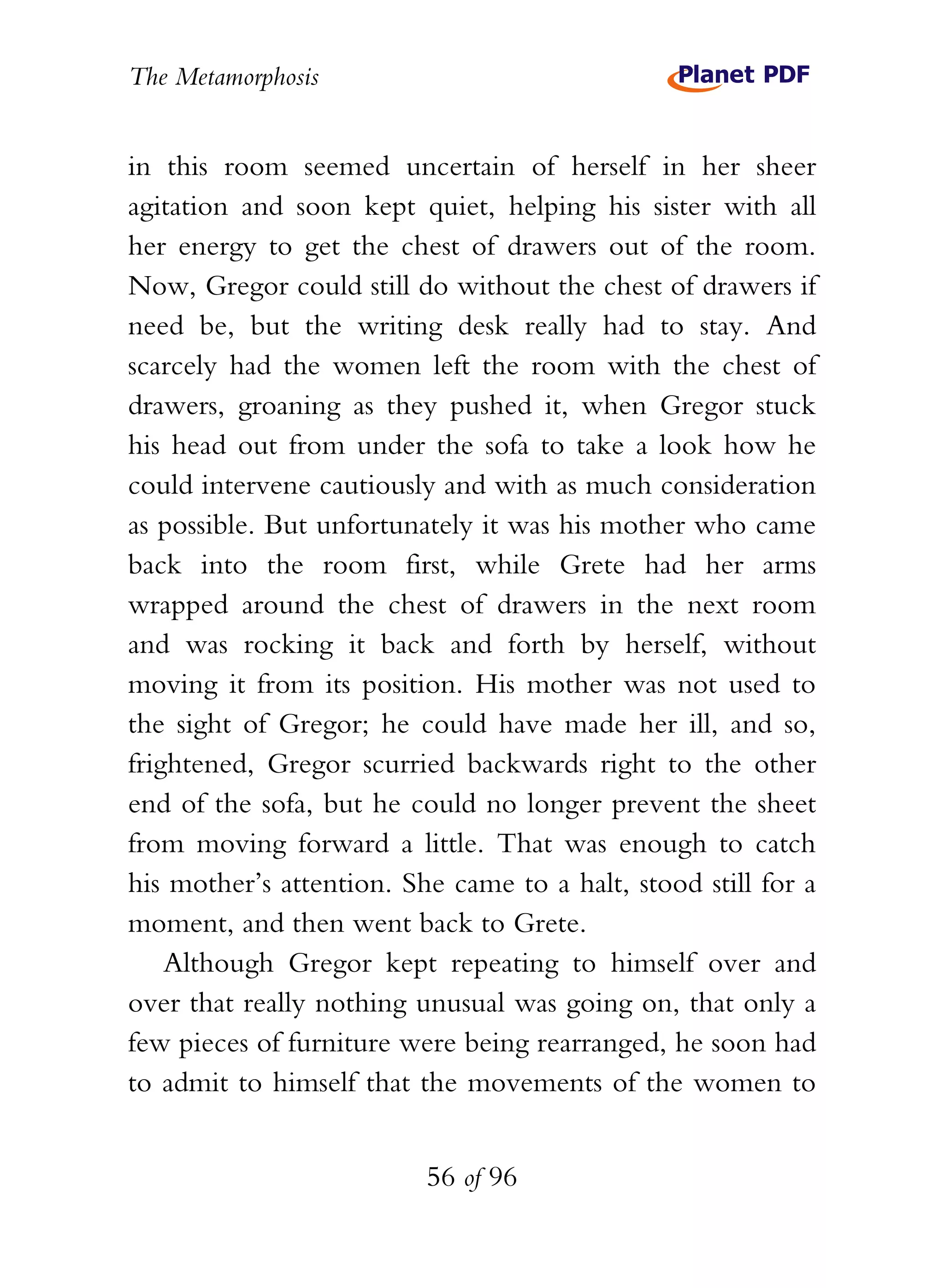 The Metamorphosis


in this room seemed uncertain of herself in her sheer
agitation and soon kept quiet, helping his sister with all
her energy to get the chest of drawers out of the room.
Now, Gregor could still do without the chest of drawers if
need be, but the writing desk really had to stay. And
scarcely had the women left the room with the chest of
drawers, groaning as they pushed it, when Gregor stuck
his head out from under the sofa to take a look how he
could intervene cautiously and with as much consideration
as possible. But unfortunately it was his mother who came
back into the room first, while Grete had her arms
wrapped around the chest of drawers in the next room
and was rocking it back and forth by herself, without
moving it from its position. His mother was not used to
the sight of Gregor; he could have made her ill, and so,
frightened, Gregor scurried backwards right to the other
end of the sofa, but he could no longer prevent the sheet
from moving forward a little. That was enough to catch
his mother’s attention. She came to a halt, stood still for a
moment, and then went back to Grete.
    Although Gregor kept repeating to himself over and
over that really nothing unusual was going on, that only a
few pieces of furniture were being rearranged, he soon had
to admit to himself that the movements of the women to


                          56 of 96
 