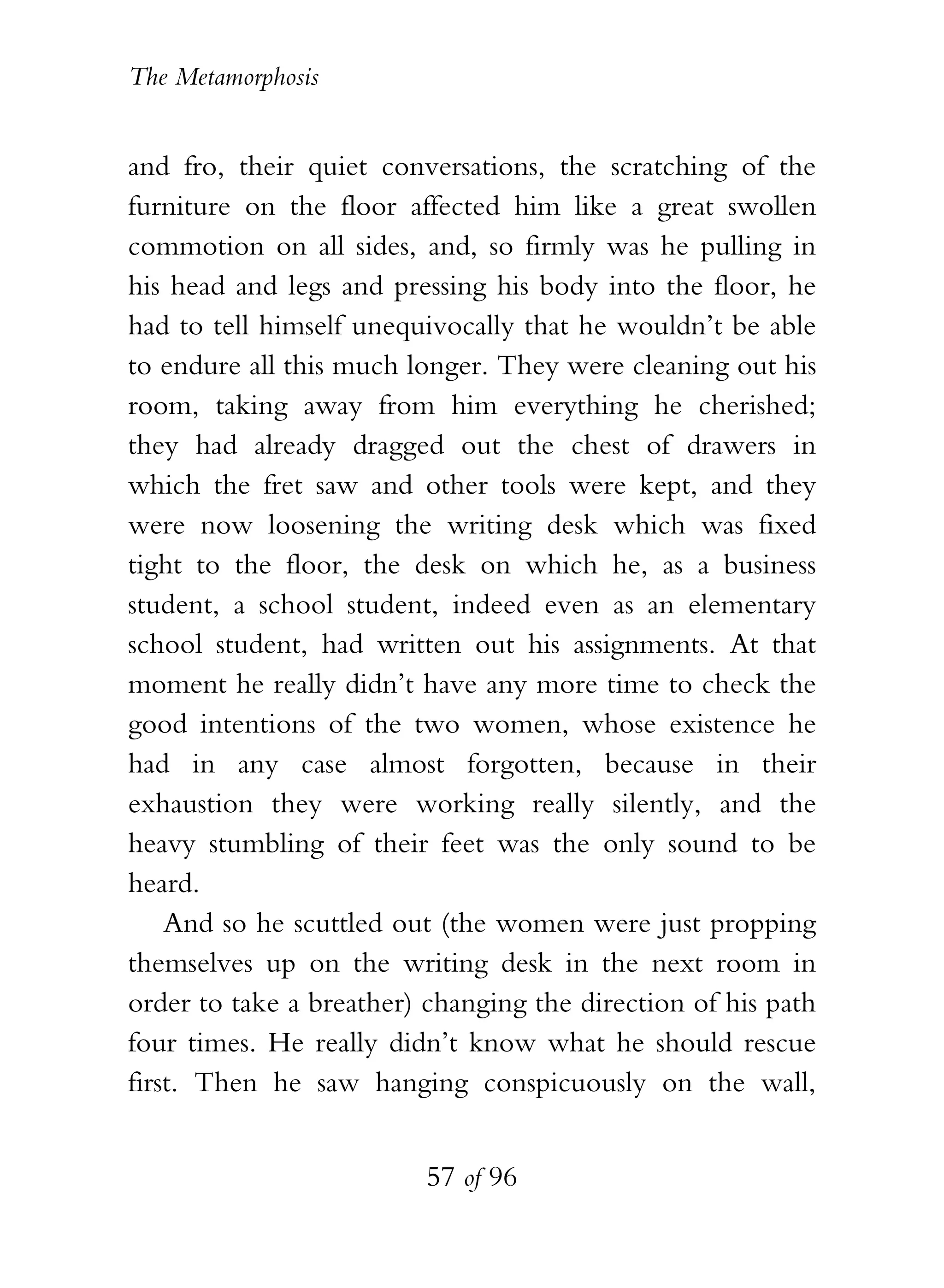The Metamorphosis


and fro, their quiet conversations, the scratching of the
furniture on the floor affected him like a great swollen
commotion on all sides, and, so firmly was he pulling in
his head and legs and pressing his body into the floor, he
had to tell himself unequivocally that he wouldn’t be able
to endure all this much longer. They were cleaning out his
room, taking away from him everything he cherished;
they had already dragged out the chest of drawers in
which the fret saw and other tools were kept, and they
were now loosening the writing desk which was fixed
tight to the floor, the desk on which he, as a business
student, a school student, indeed even as an elementary
school student, had written out his assignments. At that
moment he really didn’t have any more time to check the
good intentions of the two women, whose existence he
had in any case almost forgotten, because in their
exhaustion they were working really silently, and the
heavy stumbling of their feet was the only sound to be
heard.
    And so he scuttled out (the women were just propping
themselves up on the writing desk in the next room in
order to take a breather) changing the direction of his path
four times. He really didn’t know what he should rescue
first. Then he saw hanging conspicuously on the wall,


                          57 of 96
 