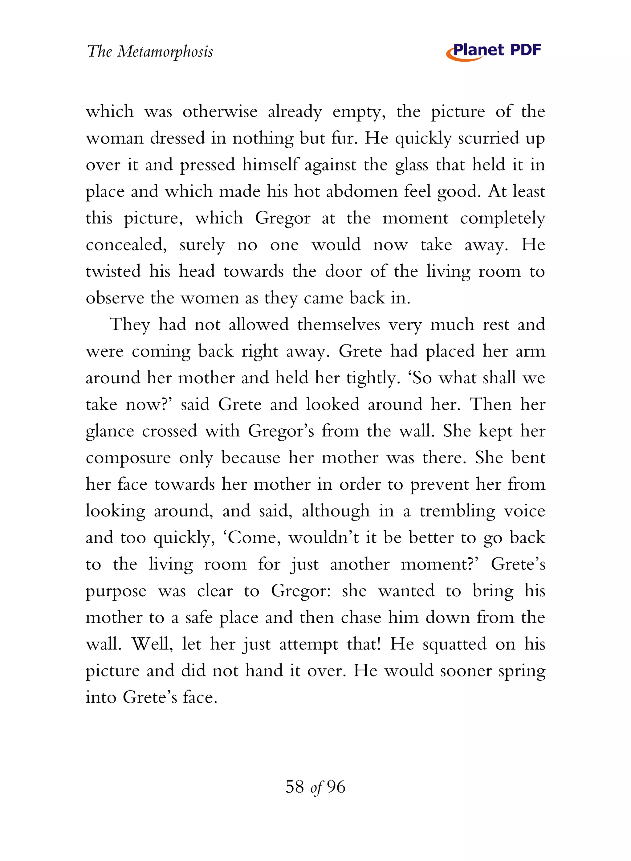 The Metamorphosis


which was otherwise already empty, the picture of the
woman dressed in nothing but fur. He quickly scurried up
over it and pressed himself against the glass that held it in
place and which made his hot abdomen feel good. At least
this picture, which Gregor at the moment completely
concealed, surely no one would now take away. He
twisted his head towards the door of the living room to
observe the women as they came back in.
   They had not allowed themselves very much rest and
were coming back right away. Grete had placed her arm
around her mother and held her tightly. ‘So what shall we
take now?’ said Grete and looked around her. Then her
glance crossed with Gregor’s from the wall. She kept her
composure only because her mother was there. She bent
her face towards her mother in order to prevent her from
looking around, and said, although in a trembling voice
and too quickly, ‘Come, wouldn’t it be better to go back
to the living room for just another moment?’ Grete’s
purpose was clear to Gregor: she wanted to bring his
mother to a safe place and then chase him down from the
wall. Well, let her just attempt that! He squatted on his
picture and did not hand it over. He would sooner spring
into Grete’s face.



                          58 of 96
 