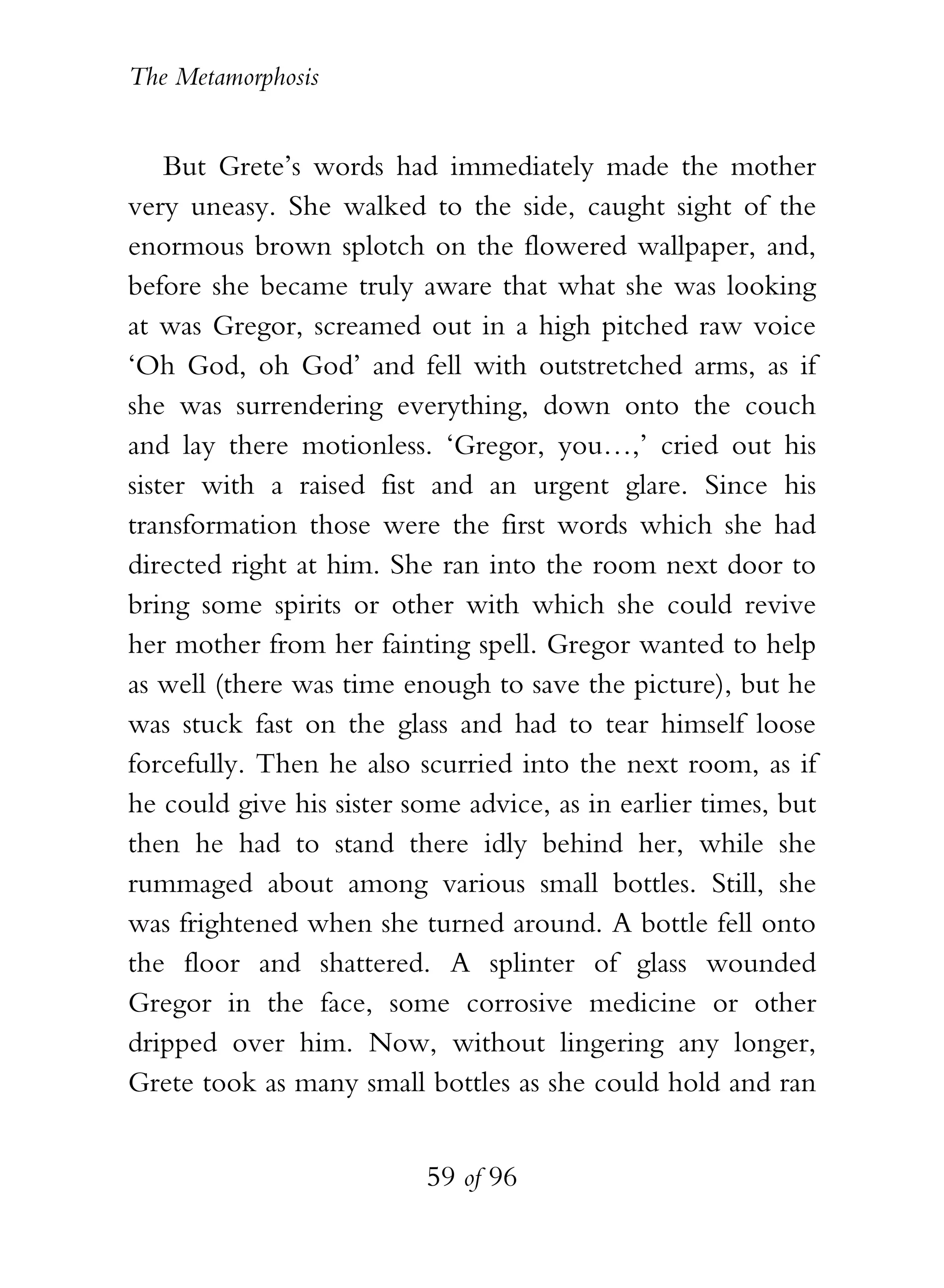 The Metamorphosis


    But Grete’s words had immediately made the mother
very uneasy. She walked to the side, caught sight of the
enormous brown splotch on the flowered wallpaper, and,
before she became truly aware that what she was looking
at was Gregor, screamed out in a high pitched raw voice
‘Oh God, oh God’ and fell with outstretched arms, as if
she was surrendering everything, down onto the couch
and lay there motionless. ‘Gregor, you…,’ cried out his
sister with a raised fist and an urgent glare. Since his
transformation those were the first words which she had
directed right at him. She ran into the room next door to
bring some spirits or other with which she could revive
her mother from her fainting spell. Gregor wanted to help
as well (there was time enough to save the picture), but he
was stuck fast on the glass and had to tear himself loose
forcefully. Then he also scurried into the next room, as if
he could give his sister some advice, as in earlier times, but
then he had to stand there idly behind her, while she
rummaged about among various small bottles. Still, she
was frightened when she turned around. A bottle fell onto
the floor and shattered. A splinter of glass wounded
Gregor in the face, some corrosive medicine or other
dripped over him. Now, without lingering any longer,
Grete took as many small bottles as she could hold and ran


                          59 of 96
 