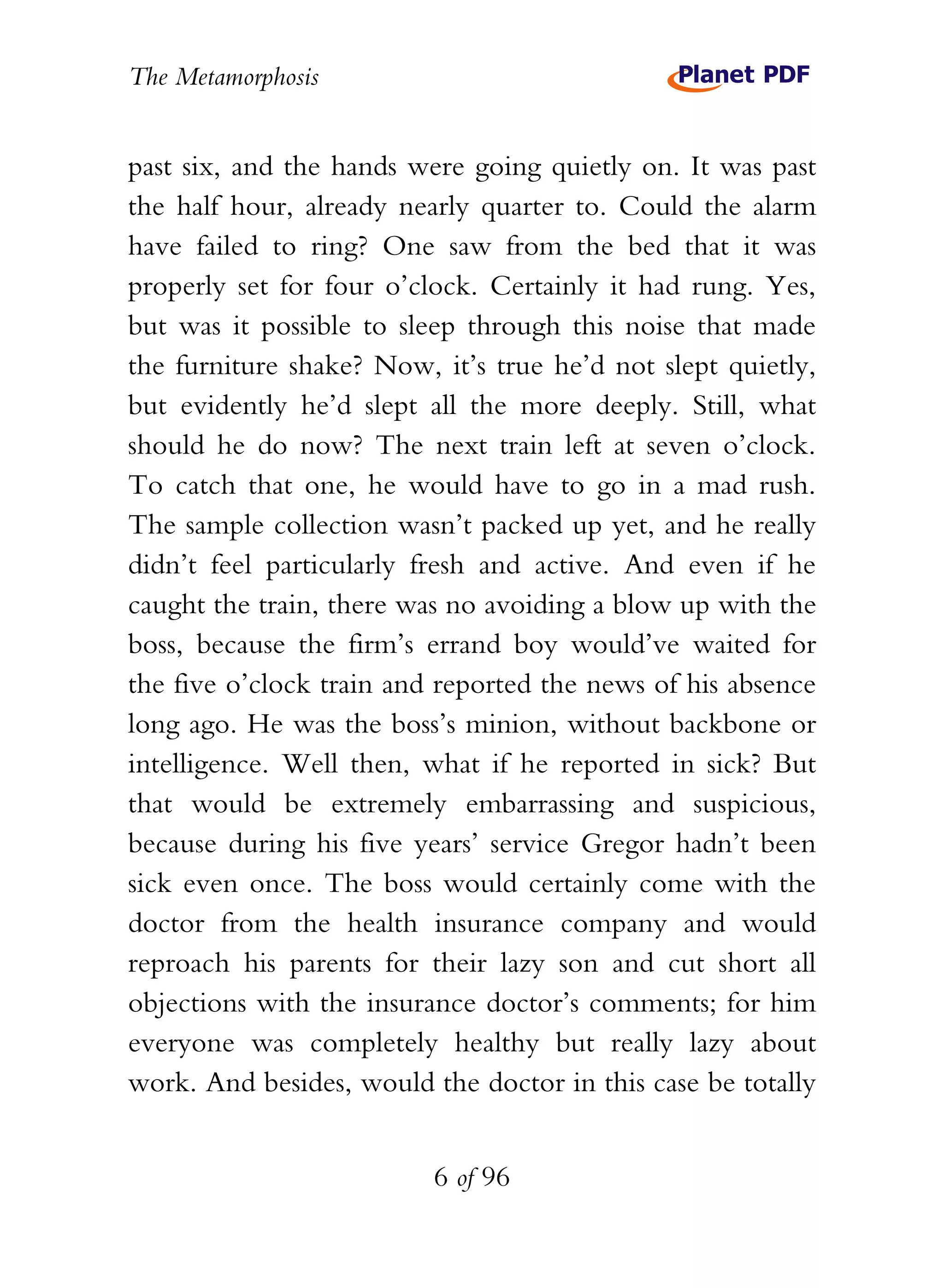 The Metamorphosis


past six, and the hands were going quietly on. It was past
the half hour, already nearly quarter to. Could the alarm
have failed to ring? One saw from the bed that it was
properly set for four o’clock. Certainly it had rung. Yes,
but was it possible to sleep through this noise that made
the furniture shake? Now, it’s true he’d not slept quietly,
but evidently he’d slept all the more deeply. Still, what
should he do now? The next train left at seven o’clock.
To catch that one, he would have to go in a mad rush.
The sample collection wasn’t packed up yet, and he really
didn’t feel particularly fresh and active. And even if he
caught the train, there was no avoiding a blow up with the
boss, because the firm’s errand boy would’ve waited for
the five o’clock train and reported the news of his absence
long ago. He was the boss’s minion, without backbone or
intelligence. Well then, what if he reported in sick? But
that would be extremely embarrassing and suspicious,
because during his five years’ service Gregor hadn’t been
sick even once. The boss would certainly come with the
doctor from the health insurance company and would
reproach his parents for their lazy son and cut short all
objections with the insurance doctor’s comments; for him
everyone was completely healthy but really lazy about
work. And besides, would the doctor in this case be totally


                          6 of 96
 