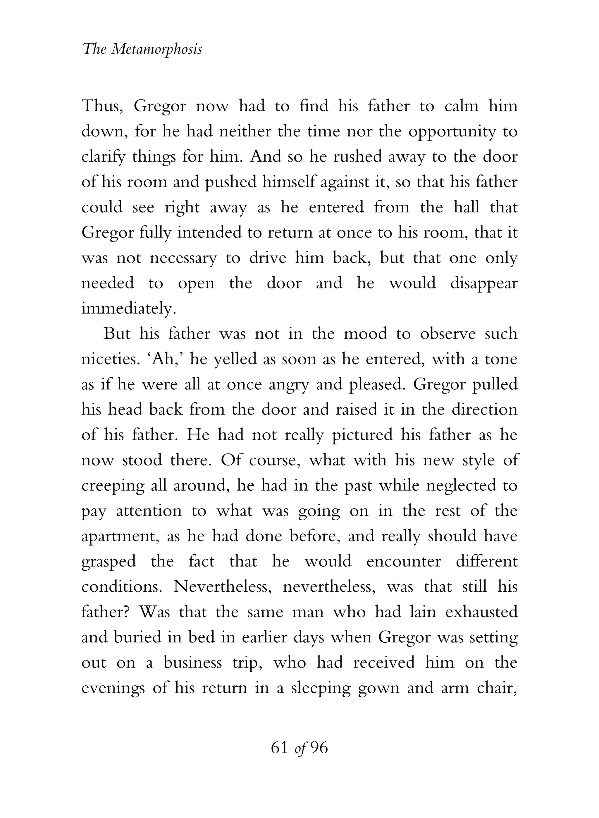 The Metamorphosis


Thus, Gregor now had to find his father to calm him
down, for he had neither the time nor the opportunity to
clarify things for him. And so he rushed away to the door
of his room and pushed himself against it, so that his father
could see right away as he entered from the hall that
Gregor fully intended to return at once to his room, that it
was not necessary to drive him back, but that one only
needed to open the door and he would disappear
immediately.
    But his father was not in the mood to observe such
niceties. ‘Ah,’ he yelled as soon as he entered, with a tone
as if he were all at once angry and pleased. Gregor pulled
his head back from the door and raised it in the direction
of his father. He had not really pictured his father as he
now stood there. Of course, what with his new style of
creeping all around, he had in the past while neglected to
pay attention to what was going on in the rest of the
apartment, as he had done before, and really should have
grasped the fact that he would encounter different
conditions. Nevertheless, nevertheless, was that still his
father? Was that the same man who had lain exhausted
and buried in bed in earlier days when Gregor was setting
out on a business trip, who had received him on the
evenings of his return in a sleeping gown and arm chair,


                          61 of 96
 