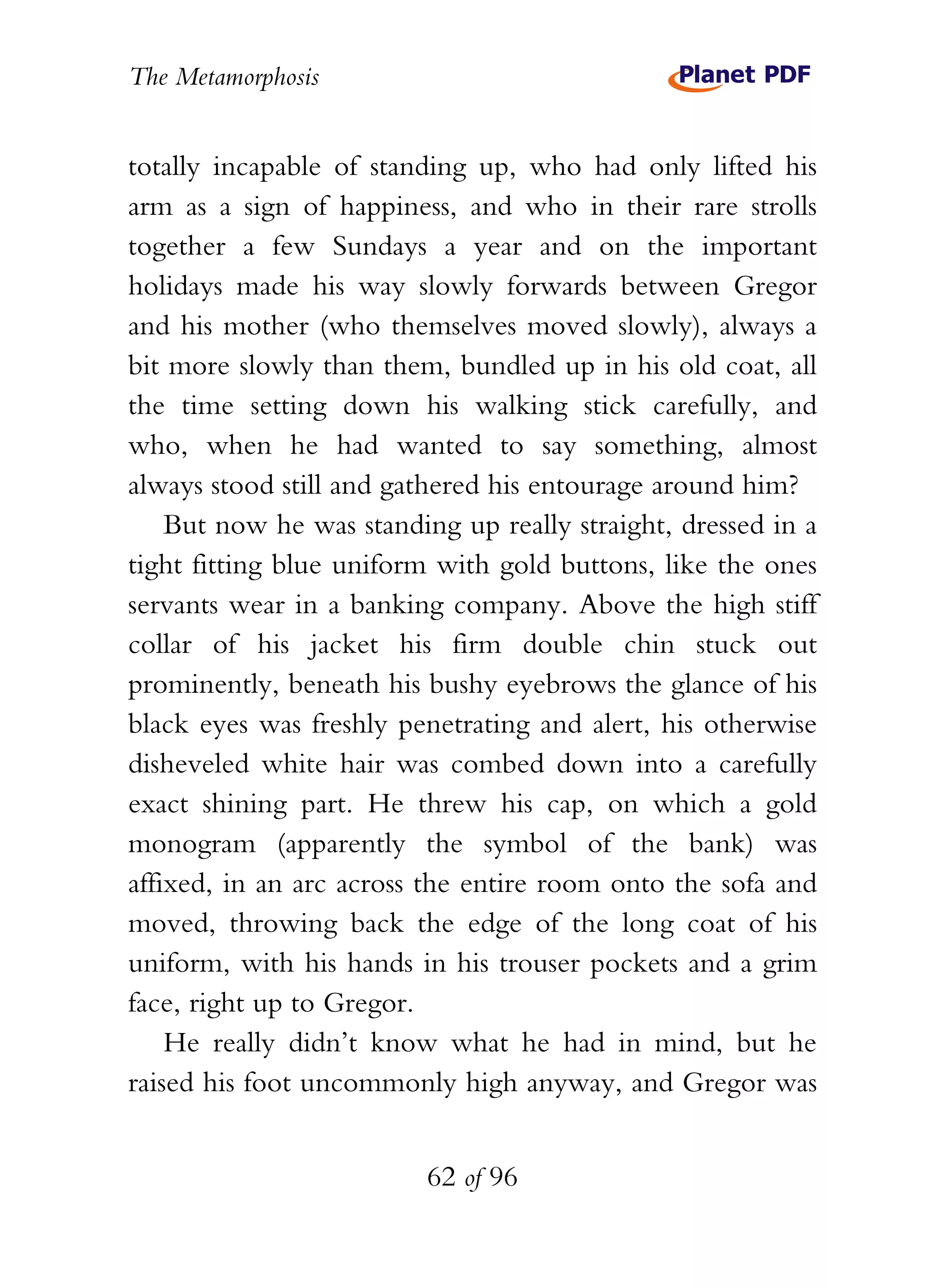 The Metamorphosis


totally incapable of standing up, who had only lifted his
arm as a sign of happiness, and who in their rare strolls
together a few Sundays a year and on the important
holidays made his way slowly forwards between Gregor
and his mother (who themselves moved slowly), always a
bit more slowly than them, bundled up in his old coat, all
the time setting down his walking stick carefully, and
who, when he had wanted to say something, almost
always stood still and gathered his entourage around him?
    But now he was standing up really straight, dressed in a
tight fitting blue uniform with gold buttons, like the ones
servants wear in a banking company. Above the high stiff
collar of his jacket his firm double chin stuck out
prominently, beneath his bushy eyebrows the glance of his
black eyes was freshly penetrating and alert, his otherwise
disheveled white hair was combed down into a carefully
exact shining part. He threw his cap, on which a gold
monogram (apparently the symbol of the bank) was
affixed, in an arc across the entire room onto the sofa and
moved, throwing back the edge of the long coat of his
uniform, with his hands in his trouser pockets and a grim
face, right up to Gregor.
    He really didn’t know what he had in mind, but he
raised his foot uncommonly high anyway, and Gregor was


                          62 of 96
 