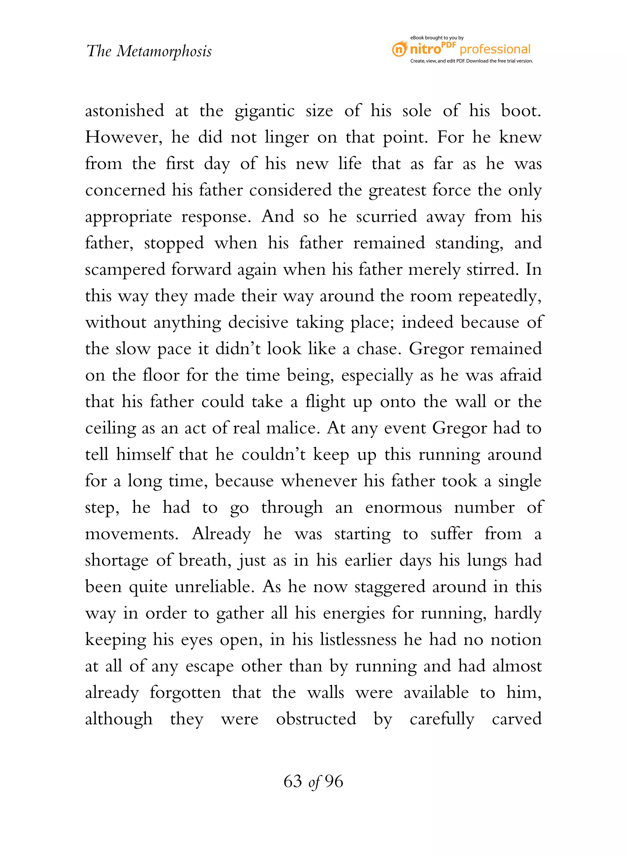 eBook brought to you by


The Metamorphosis                          Create, view, and edit PDF. Download the free trial version.




astonished at the gigantic size of his sole of his boot.
However, he did not linger on that point. For he knew
from the first day of his new life that as far as he was
concerned his father considered the greatest force the only
appropriate response. And so he scurried away from his
father, stopped when his father remained standing, and
scampered forward again when his father merely stirred. In
this way they made their way around the room repeatedly,
without anything decisive taking place; indeed because of
the slow pace it didn’t look like a chase. Gregor remained
on the floor for the time being, especially as he was afraid
that his father could take a flight up onto the wall or the
ceiling as an act of real malice. At any event Gregor had to
tell himself that he couldn’t keep up this running around
for a long time, because whenever his father took a single
step, he had to go through an enormous number of
movements. Already he was starting to suffer from a
shortage of breath, just as in his earlier days his lungs had
been quite unreliable. As he now staggered around in this
way in order to gather all his energies for running, hardly
keeping his eyes open, in his listlessness he had no notion
at all of any escape other than by running and had almost
already forgotten that the walls were available to him,
although they were obstructed by carefully carved


                          63 of 96
 