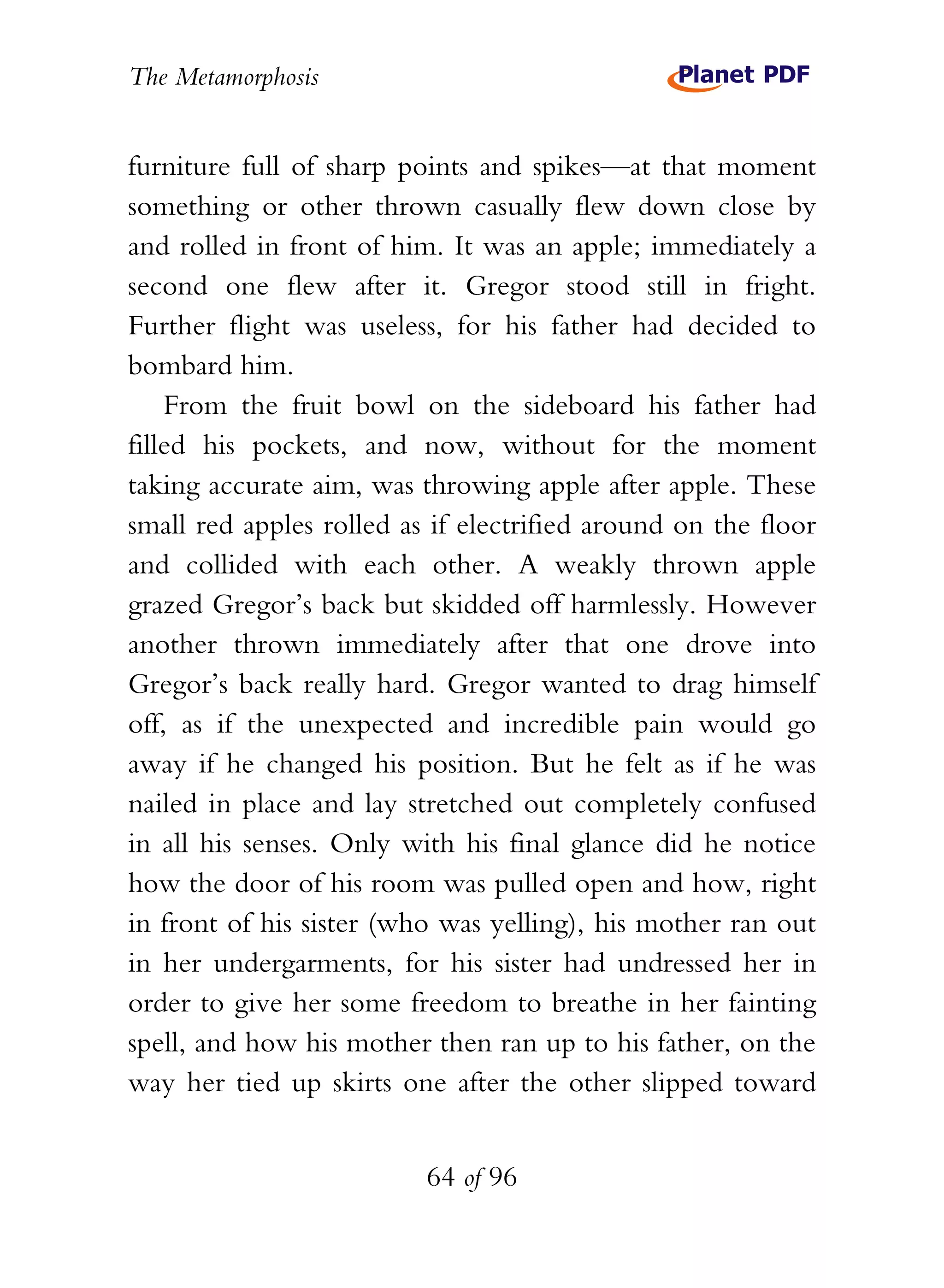 The Metamorphosis


furniture full of sharp points and spikes—at that moment
something or other thrown casually flew down close by
and rolled in front of him. It was an apple; immediately a
second one flew after it. Gregor stood still in fright.
Further flight was useless, for his father had decided to
bombard him.
    From the fruit bowl on the sideboard his father had
filled his pockets, and now, without for the moment
taking accurate aim, was throwing apple after apple. These
small red apples rolled as if electrified around on the floor
and collided with each other. A weakly thrown apple
grazed Gregor’s back but skidded off harmlessly. However
another thrown immediately after that one drove into
Gregor’s back really hard. Gregor wanted to drag himself
off, as if the unexpected and incredible pain would go
away if he changed his position. But he felt as if he was
nailed in place and lay stretched out completely confused
in all his senses. Only with his final glance did he notice
how the door of his room was pulled open and how, right
in front of his sister (who was yelling), his mother ran out
in her undergarments, for his sister had undressed her in
order to give her some freedom to breathe in her fainting
spell, and how his mother then ran up to his father, on the
way her tied up skirts one after the other slipped toward


                          64 of 96
 