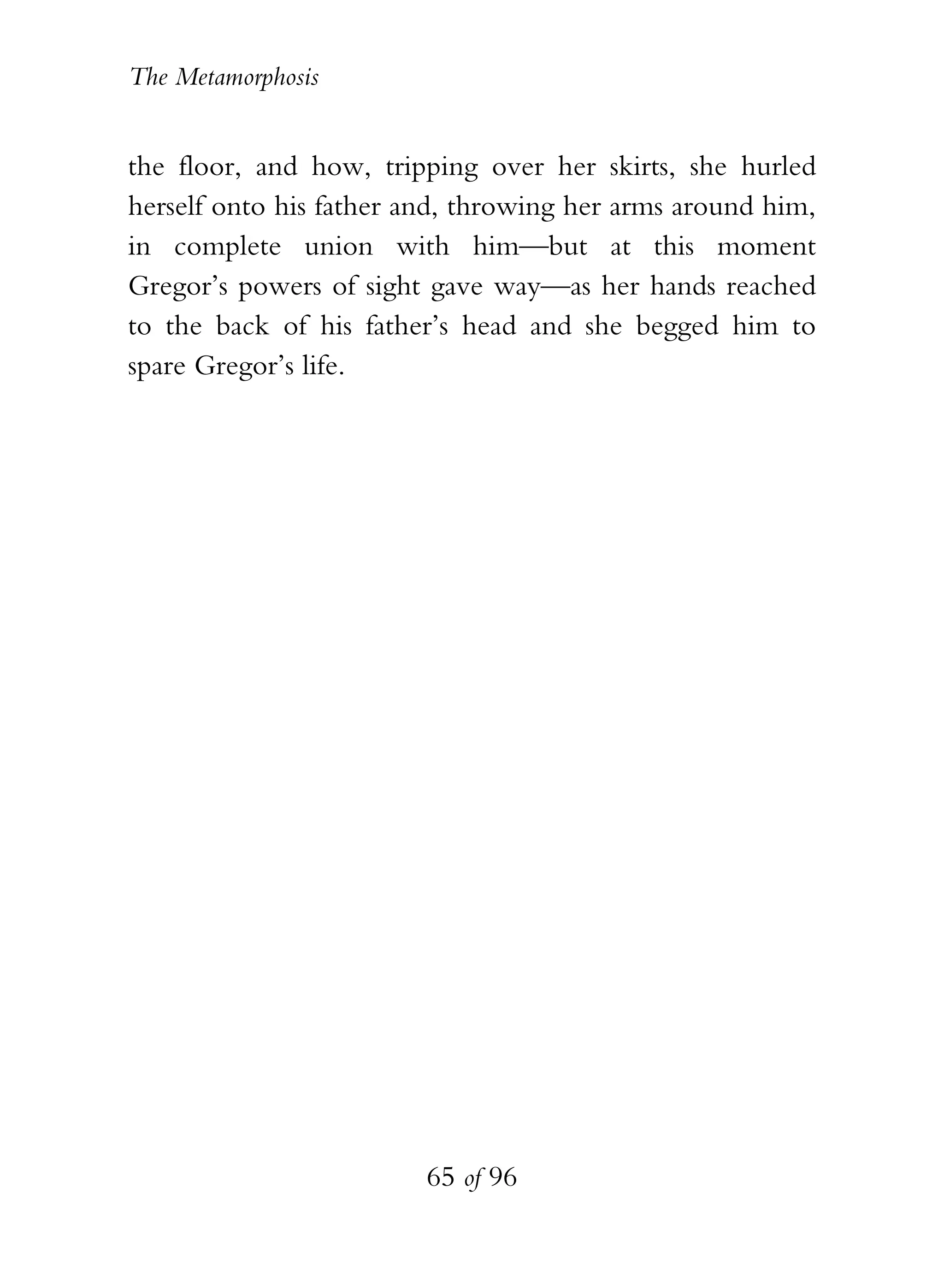 The Metamorphosis


the floor, and how, tripping over her skirts, she hurled
herself onto his father and, throwing her arms around him,
in complete union with him—but at this moment
Gregor’s powers of sight gave way—as her hands reached
to the back of his father’s head and she begged him to
spare Gregor’s life.




                         65 of 96
 