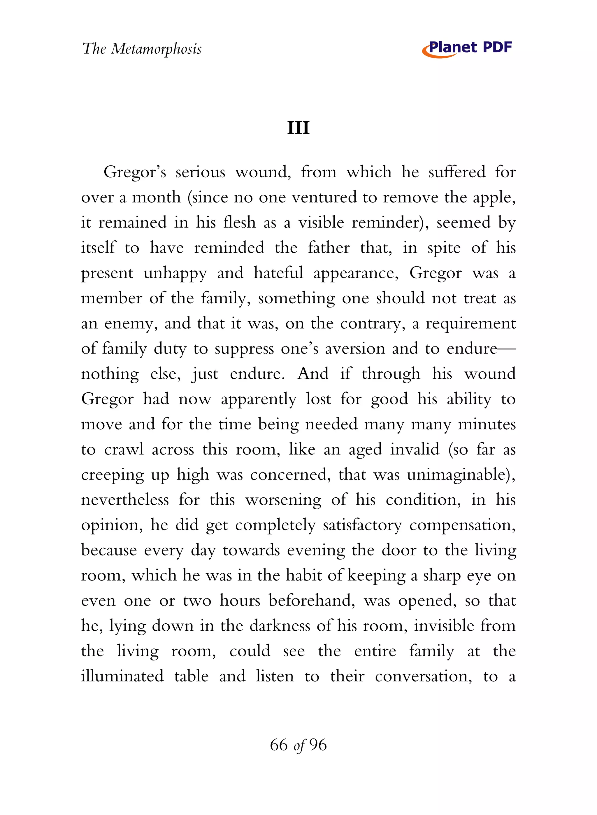 The Metamorphosis



                           III

    Gregor’s serious wound, from which he suffered for
over a month (since no one ventured to remove the apple,
it remained in his flesh as a visible reminder), seemed by
itself to have reminded the father that, in spite of his
present unhappy and hateful appearance, Gregor was a
member of the family, something one should not treat as
an enemy, and that it was, on the contrary, a requirement
of family duty to suppress one’s aversion and to endure—
nothing else, just endure. And if through his wound
Gregor had now apparently lost for good his ability to
move and for the time being needed many many minutes
to crawl across this room, like an aged invalid (so far as
creeping up high was concerned, that was unimaginable),
nevertheless for this worsening of his condition, in his
opinion, he did get completely satisfactory compensation,
because every day towards evening the door to the living
room, which he was in the habit of keeping a sharp eye on
even one or two hours beforehand, was opened, so that
he, lying down in the darkness of his room, invisible from
the living room, could see the entire family at the
illuminated table and listen to their conversation, to a


                         66 of 96
 
