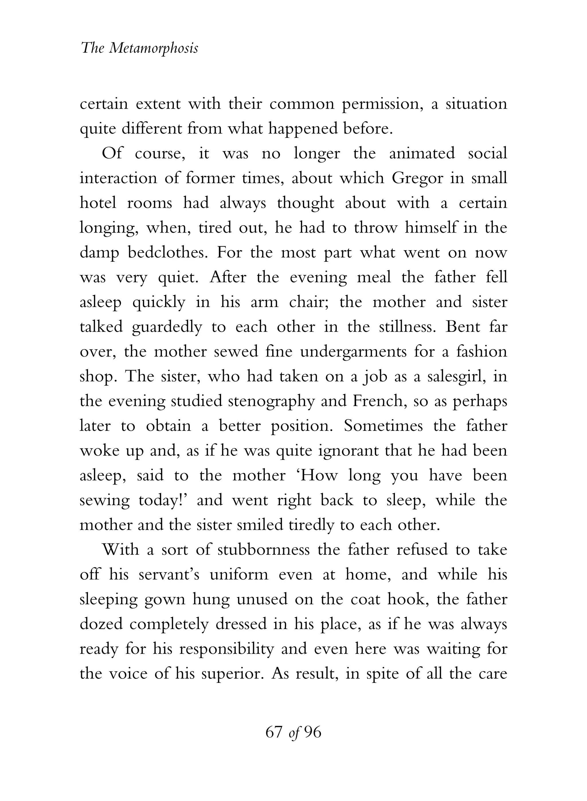 The Metamorphosis


certain extent with their common permission, a situation
quite different from what happened before.
    Of course, it was no longer the animated social
interaction of former times, about which Gregor in small
hotel rooms had always thought about with a certain
longing, when, tired out, he had to throw himself in the
damp bedclothes. For the most part what went on now
was very quiet. After the evening meal the father fell
asleep quickly in his arm chair; the mother and sister
talked guardedly to each other in the stillness. Bent far
over, the mother sewed fine undergarments for a fashion
shop. The sister, who had taken on a job as a salesgirl, in
the evening studied stenography and French, so as perhaps
later to obtain a better position. Sometimes the father
woke up and, as if he was quite ignorant that he had been
asleep, said to the mother ‘How long you have been
sewing today!’ and went right back to sleep, while the
mother and the sister smiled tiredly to each other.
    With a sort of stubbornness the father refused to take
off his servant’s uniform even at home, and while his
sleeping gown hung unused on the coat hook, the father
dozed completely dressed in his place, as if he was always
ready for his responsibility and even here was waiting for
the voice of his superior. As result, in spite of all the care


                          67 of 96
 