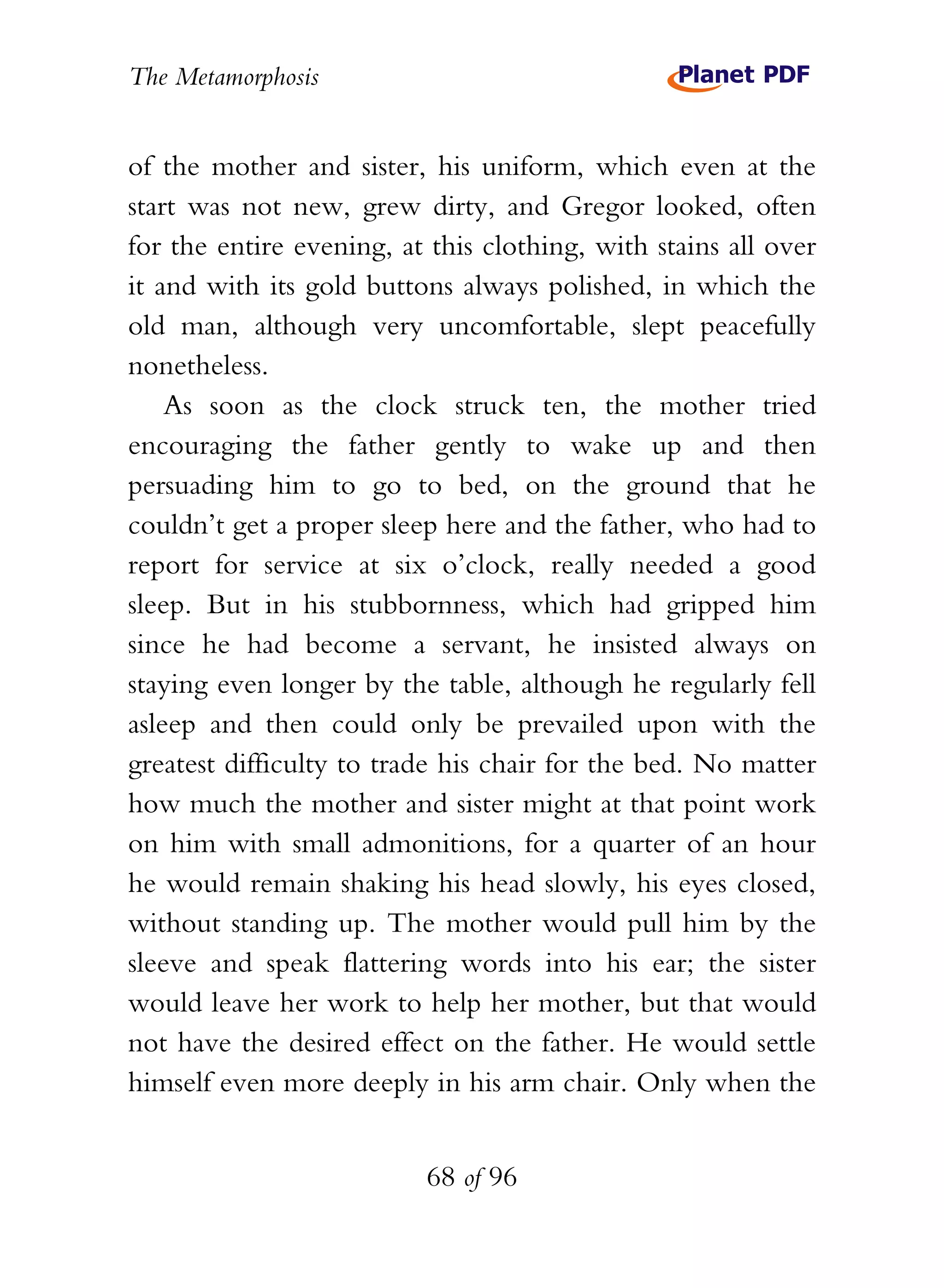 The Metamorphosis


of the mother and sister, his uniform, which even at the
start was not new, grew dirty, and Gregor looked, often
for the entire evening, at this clothing, with stains all over
it and with its gold buttons always polished, in which the
old man, although very uncomfortable, slept peacefully
nonetheless.
    As soon as the clock struck ten, the mother tried
encouraging the father gently to wake up and then
persuading him to go to bed, on the ground that he
couldn’t get a proper sleep here and the father, who had to
report for service at six o’clock, really needed a good
sleep. But in his stubbornness, which had gripped him
since he had become a servant, he insisted always on
staying even longer by the table, although he regularly fell
asleep and then could only be prevailed upon with the
greatest difficulty to trade his chair for the bed. No matter
how much the mother and sister might at that point work
on him with small admonitions, for a quarter of an hour
he would remain shaking his head slowly, his eyes closed,
without standing up. The mother would pull him by the
sleeve and speak flattering words into his ear; the sister
would leave her work to help her mother, but that would
not have the desired effect on the father. He would settle
himself even more deeply in his arm chair. Only when the


                          68 of 96
 