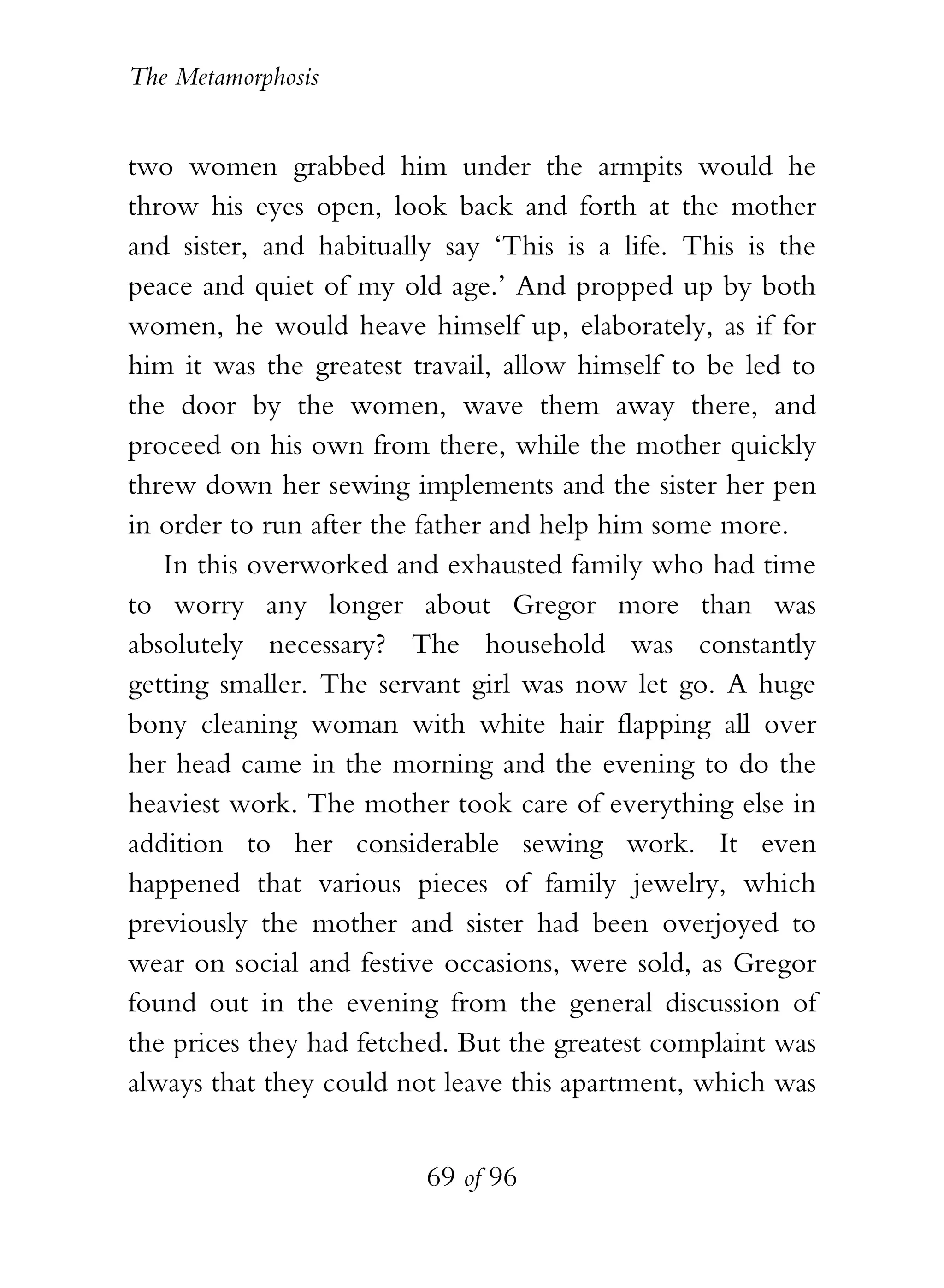 The Metamorphosis


two women grabbed him under the armpits would he
throw his eyes open, look back and forth at the mother
and sister, and habitually say ‘This is a life. This is the
peace and quiet of my old age.’ And propped up by both
women, he would heave himself up, elaborately, as if for
him it was the greatest travail, allow himself to be led to
the door by the women, wave them away there, and
proceed on his own from there, while the mother quickly
threw down her sewing implements and the sister her pen
in order to run after the father and help him some more.
   In this overworked and exhausted family who had time
to worry any longer about Gregor more than was
absolutely necessary? The household was constantly
getting smaller. The servant girl was now let go. A huge
bony cleaning woman with white hair flapping all over
her head came in the morning and the evening to do the
heaviest work. The mother took care of everything else in
addition to her considerable sewing work. It even
happened that various pieces of family jewelry, which
previously the mother and sister had been overjoyed to
wear on social and festive occasions, were sold, as Gregor
found out in the evening from the general discussion of
the prices they had fetched. But the greatest complaint was
always that they could not leave this apartment, which was


                         69 of 96
 