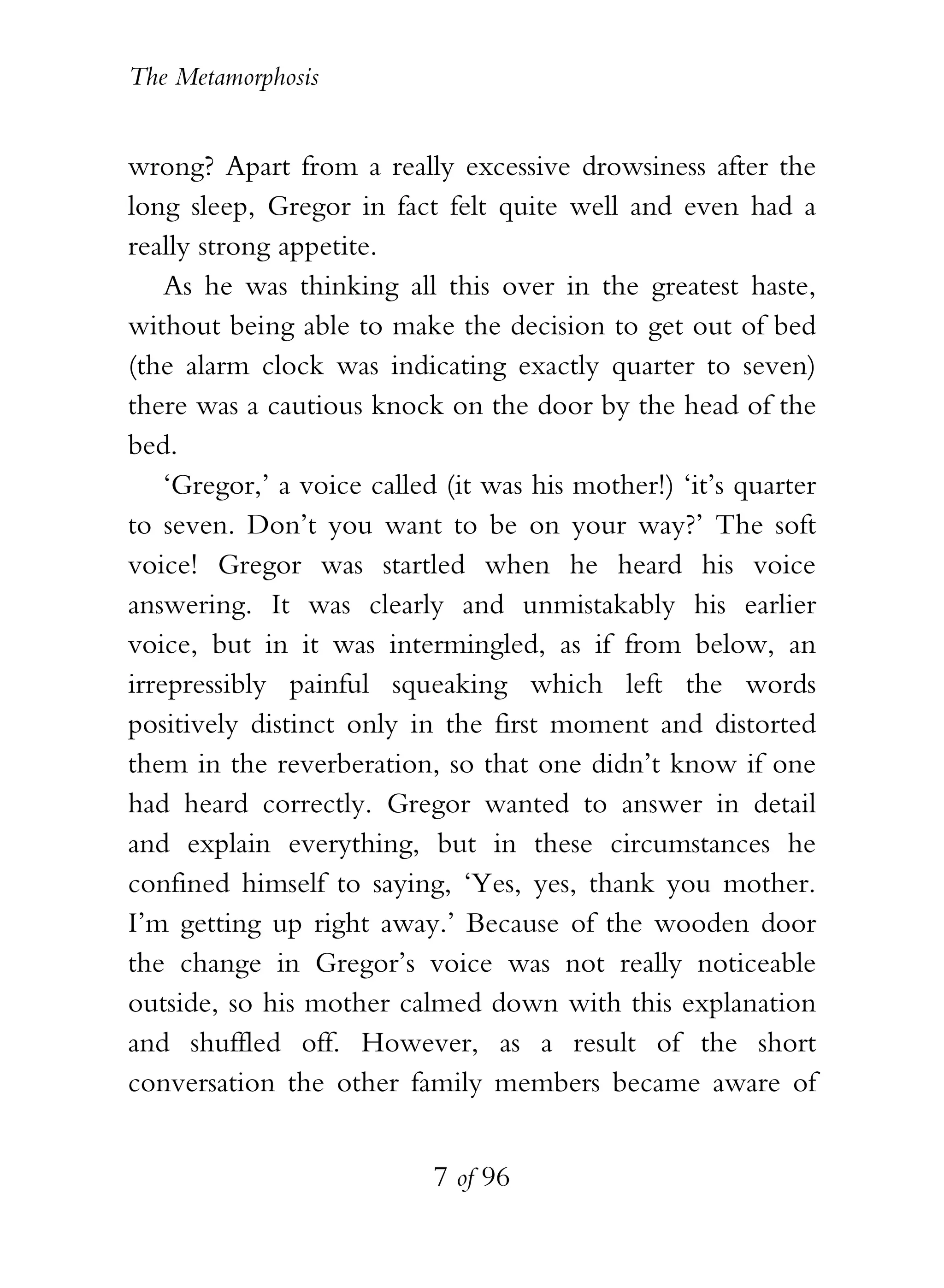 The Metamorphosis


wrong? Apart from a really excessive drowsiness after the
long sleep, Gregor in fact felt quite well and even had a
really strong appetite.
    As he was thinking all this over in the greatest haste,
without being able to make the decision to get out of bed
(the alarm clock was indicating exactly quarter to seven)
there was a cautious knock on the door by the head of the
bed.
    ‘Gregor,’ a voice called (it was his mother!) ‘it’s quarter
to seven. Don’t you want to be on your way?’ The soft
voice! Gregor was startled when he heard his voice
answering. It was clearly and unmistakably his earlier
voice, but in it was intermingled, as if from below, an
irrepressibly painful squeaking which left the words
positively distinct only in the first moment and distorted
them in the reverberation, so that one didn’t know if one
had heard correctly. Gregor wanted to answer in detail
and explain everything, but in these circumstances he
confined himself to saying, ‘Yes, yes, thank you mother.
I’m getting up right away.’ Because of the wooden door
the change in Gregor’s voice was not really noticeable
outside, so his mother calmed down with this explanation
and shuffled off. However, as a result of the short
conversation the other family members became aware of


                           7 of 96
 