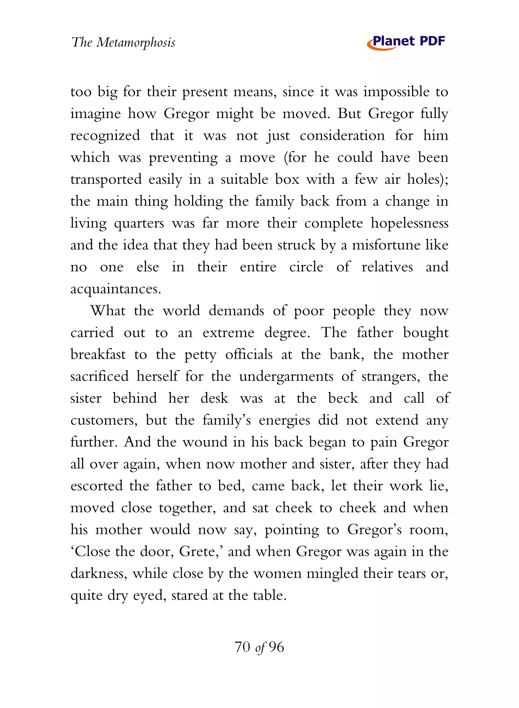 The Metamorphosis


too big for their present means, since it was impossible to
imagine how Gregor might be moved. But Gregor fully
recognized that it was not just consideration for him
which was preventing a move (for he could have been
transported easily in a suitable box with a few air holes);
the main thing holding the family back from a change in
living quarters was far more their complete hopelessness
and the idea that they had been struck by a misfortune like
no one else in their entire circle of relatives and
acquaintances.
    What the world demands of poor people they now
carried out to an extreme degree. The father bought
breakfast to the petty officials at the bank, the mother
sacrificed herself for the undergarments of strangers, the
sister behind her desk was at the beck and call of
customers, but the family’s energies did not extend any
further. And the wound in his back began to pain Gregor
all over again, when now mother and sister, after they had
escorted the father to bed, came back, let their work lie,
moved close together, and sat cheek to cheek and when
his mother would now say, pointing to Gregor’s room,
‘Close the door, Grete,’ and when Gregor was again in the
darkness, while close by the women mingled their tears or,
quite dry eyed, stared at the table.


                         70 of 96
 