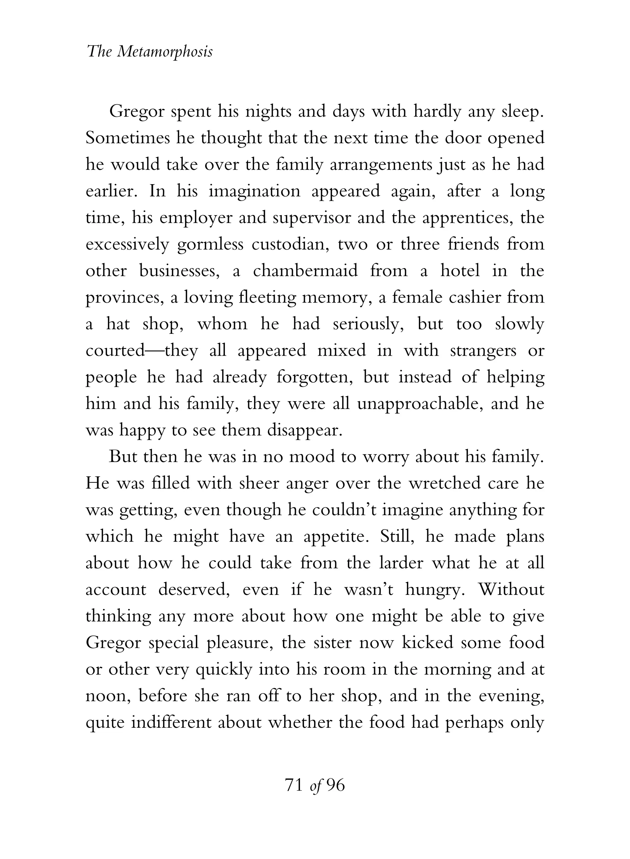 The Metamorphosis


   Gregor spent his nights and days with hardly any sleep.
Sometimes he thought that the next time the door opened
he would take over the family arrangements just as he had
earlier. In his imagination appeared again, after a long
time, his employer and supervisor and the apprentices, the
excessively gormless custodian, two or three friends from
other businesses, a chambermaid from a hotel in the
provinces, a loving fleeting memory, a female cashier from
a hat shop, whom he had seriously, but too slowly
courted—they all appeared mixed in with strangers or
people he had already forgotten, but instead of helping
him and his family, they were all unapproachable, and he
was happy to see them disappear.
   But then he was in no mood to worry about his family.
He was filled with sheer anger over the wretched care he
was getting, even though he couldn’t imagine anything for
which he might have an appetite. Still, he made plans
about how he could take from the larder what he at all
account deserved, even if he wasn’t hungry. Without
thinking any more about how one might be able to give
Gregor special pleasure, the sister now kicked some food
or other very quickly into his room in the morning and at
noon, before she ran off to her shop, and in the evening,
quite indifferent about whether the food had perhaps only


                         71 of 96
 