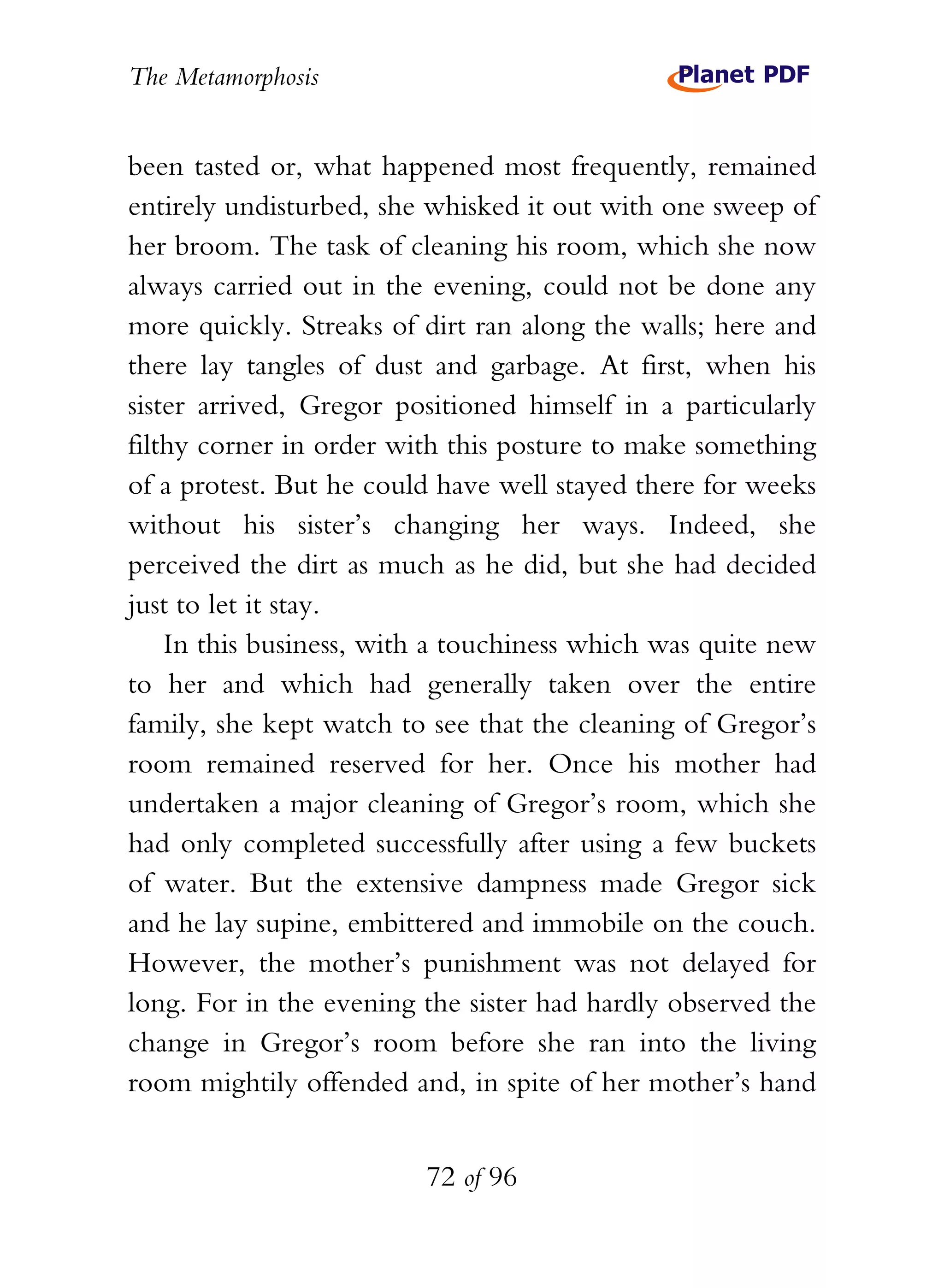 The Metamorphosis


been tasted or, what happened most frequently, remained
entirely undisturbed, she whisked it out with one sweep of
her broom. The task of cleaning his room, which she now
always carried out in the evening, could not be done any
more quickly. Streaks of dirt ran along the walls; here and
there lay tangles of dust and garbage. At first, when his
sister arrived, Gregor positioned himself in a particularly
filthy corner in order with this posture to make something
of a protest. But he could have well stayed there for weeks
without his sister’s changing her ways. Indeed, she
perceived the dirt as much as he did, but she had decided
just to let it stay.
    In this business, with a touchiness which was quite new
to her and which had generally taken over the entire
family, she kept watch to see that the cleaning of Gregor’s
room remained reserved for her. Once his mother had
undertaken a major cleaning of Gregor’s room, which she
had only completed successfully after using a few buckets
of water. But the extensive dampness made Gregor sick
and he lay supine, embittered and immobile on the couch.
However, the mother’s punishment was not delayed for
long. For in the evening the sister had hardly observed the
change in Gregor’s room before she ran into the living
room mightily offended and, in spite of her mother’s hand


                         72 of 96
 