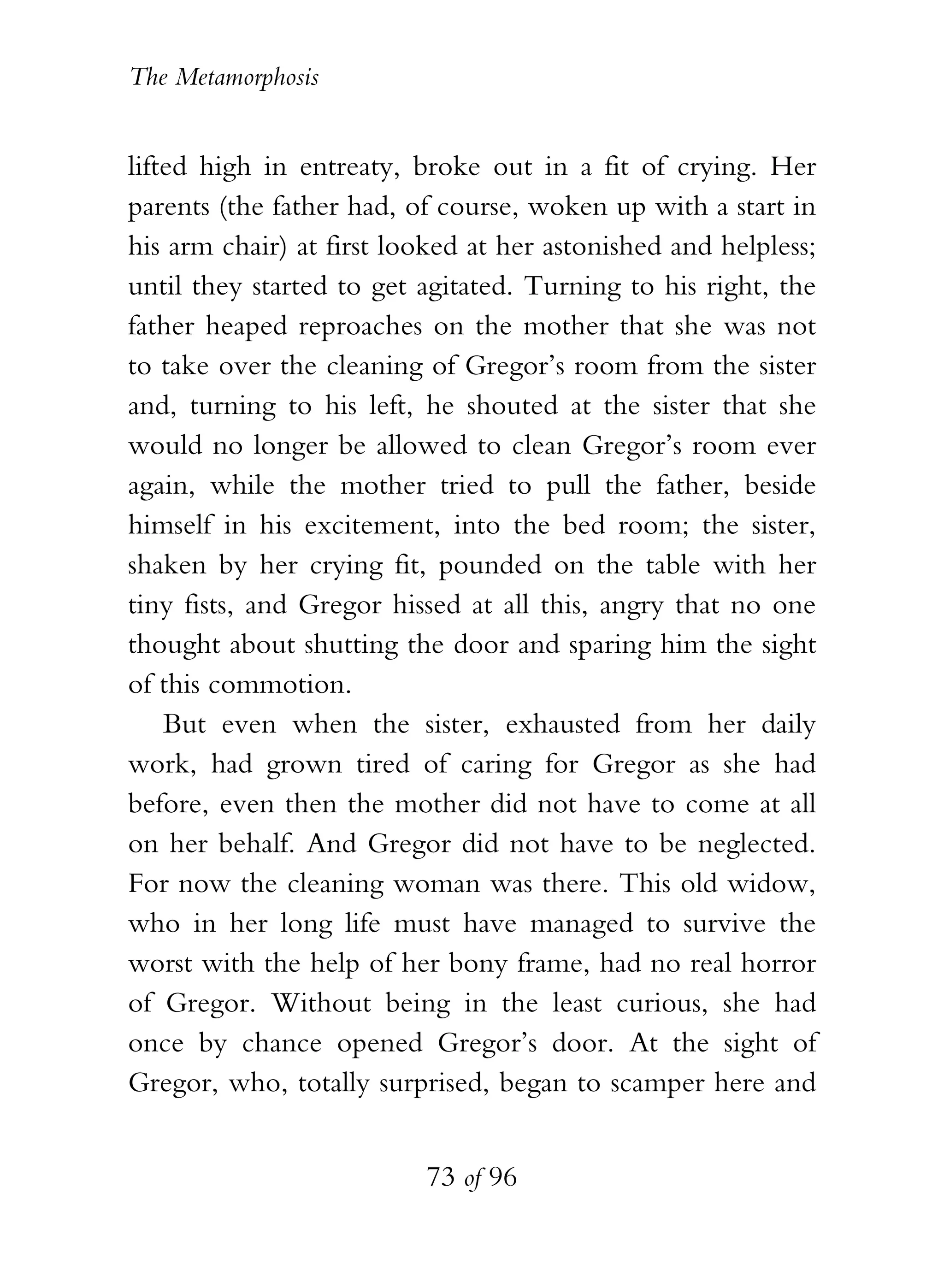 The Metamorphosis


lifted high in entreaty, broke out in a fit of crying. Her
parents (the father had, of course, woken up with a start in
his arm chair) at first looked at her astonished and helpless;
until they started to get agitated. Turning to his right, the
father heaped reproaches on the mother that she was not
to take over the cleaning of Gregor’s room from the sister
and, turning to his left, he shouted at the sister that she
would no longer be allowed to clean Gregor’s room ever
again, while the mother tried to pull the father, beside
himself in his excitement, into the bed room; the sister,
shaken by her crying fit, pounded on the table with her
tiny fists, and Gregor hissed at all this, angry that no one
thought about shutting the door and sparing him the sight
of this commotion.
    But even when the sister, exhausted from her daily
work, had grown tired of caring for Gregor as she had
before, even then the mother did not have to come at all
on her behalf. And Gregor did not have to be neglected.
For now the cleaning woman was there. This old widow,
who in her long life must have managed to survive the
worst with the help of her bony frame, had no real horror
of Gregor. Without being in the least curious, she had
once by chance opened Gregor’s door. At the sight of
Gregor, who, totally surprised, began to scamper here and


                          73 of 96
 