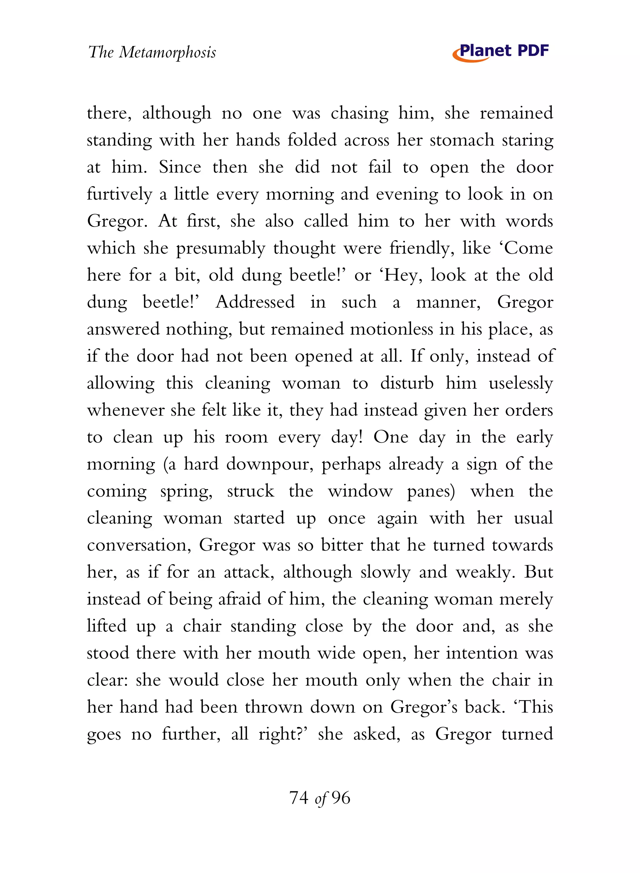 The Metamorphosis


there, although no one was chasing him, she remained
standing with her hands folded across her stomach staring
at him. Since then she did not fail to open the door
furtively a little every morning and evening to look in on
Gregor. At first, she also called him to her with words
which she presumably thought were friendly, like ‘Come
here for a bit, old dung beetle!’ or ‘Hey, look at the old
dung beetle!’ Addressed in such a manner, Gregor
answered nothing, but remained motionless in his place, as
if the door had not been opened at all. If only, instead of
allowing this cleaning woman to disturb him uselessly
whenever she felt like it, they had instead given her orders
to clean up his room every day! One day in the early
morning (a hard downpour, perhaps already a sign of the
coming spring, struck the window panes) when the
cleaning woman started up once again with her usual
conversation, Gregor was so bitter that he turned towards
her, as if for an attack, although slowly and weakly. But
instead of being afraid of him, the cleaning woman merely
lifted up a chair standing close by the door and, as she
stood there with her mouth wide open, her intention was
clear: she would close her mouth only when the chair in
her hand had been thrown down on Gregor’s back. ‘This
goes no further, all right?’ she asked, as Gregor turned


                          74 of 96
 