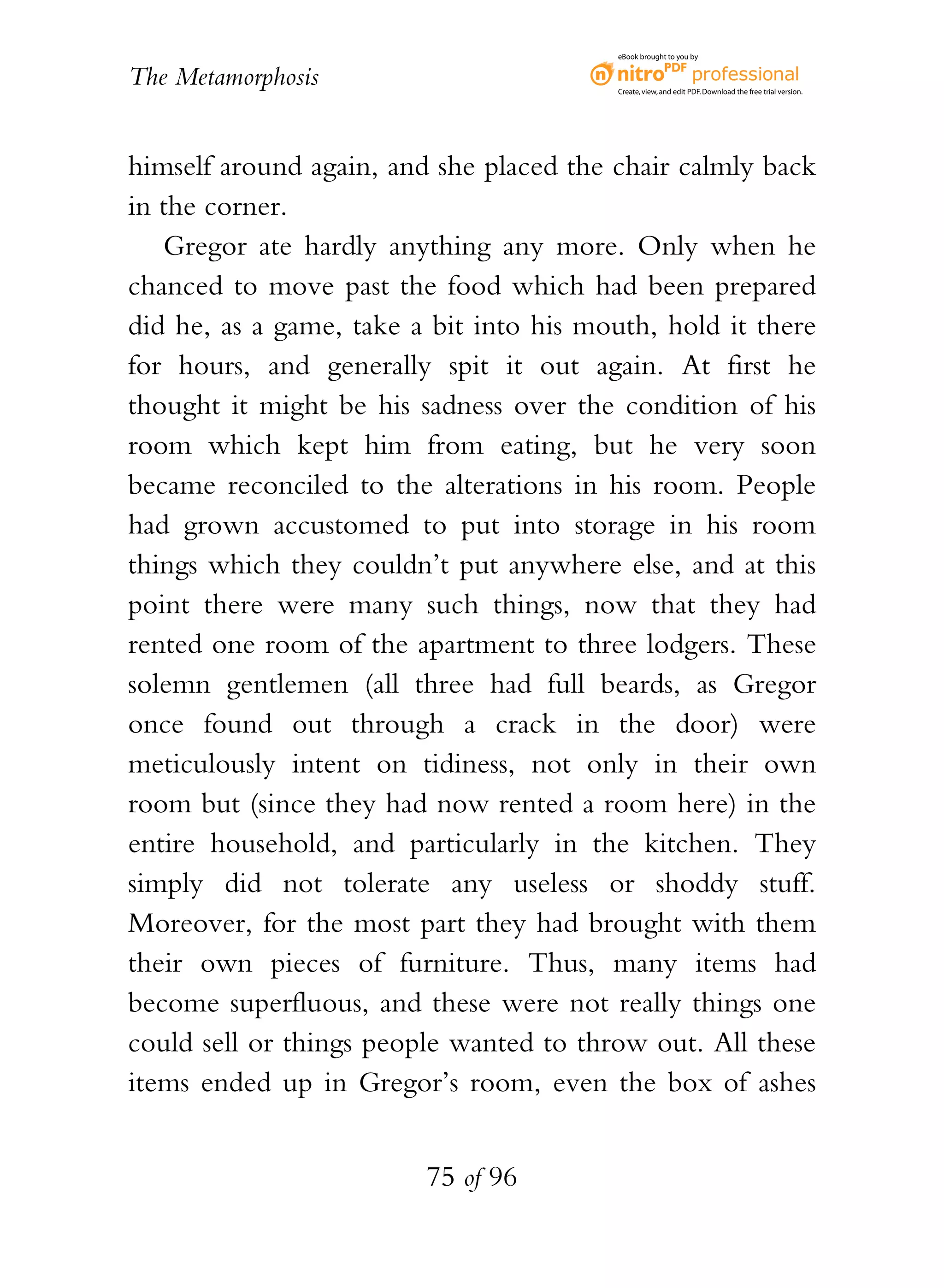eBook brought to you by


The Metamorphosis                         Create, view, and edit PDF. Download the free trial version.




himself around again, and she placed the chair calmly back
in the corner.
   Gregor ate hardly anything any more. Only when he
chanced to move past the food which had been prepared
did he, as a game, take a bit into his mouth, hold it there
for hours, and generally spit it out again. At first he
thought it might be his sadness over the condition of his
room which kept him from eating, but he very soon
became reconciled to the alterations in his room. People
had grown accustomed to put into storage in his room
things which they couldn’t put anywhere else, and at this
point there were many such things, now that they had
rented one room of the apartment to three lodgers. These
solemn gentlemen (all three had full beards, as Gregor
once found out through a crack in the door) were
meticulously intent on tidiness, not only in their own
room but (since they had now rented a room here) in the
entire household, and particularly in the kitchen. They
simply did not tolerate any useless or shoddy stuff.
Moreover, for the most part they had brought with them
their own pieces of furniture. Thus, many items had
become superfluous, and these were not really things one
could sell or things people wanted to throw out. All these
items ended up in Gregor’s room, even the box of ashes


                         75 of 96
 