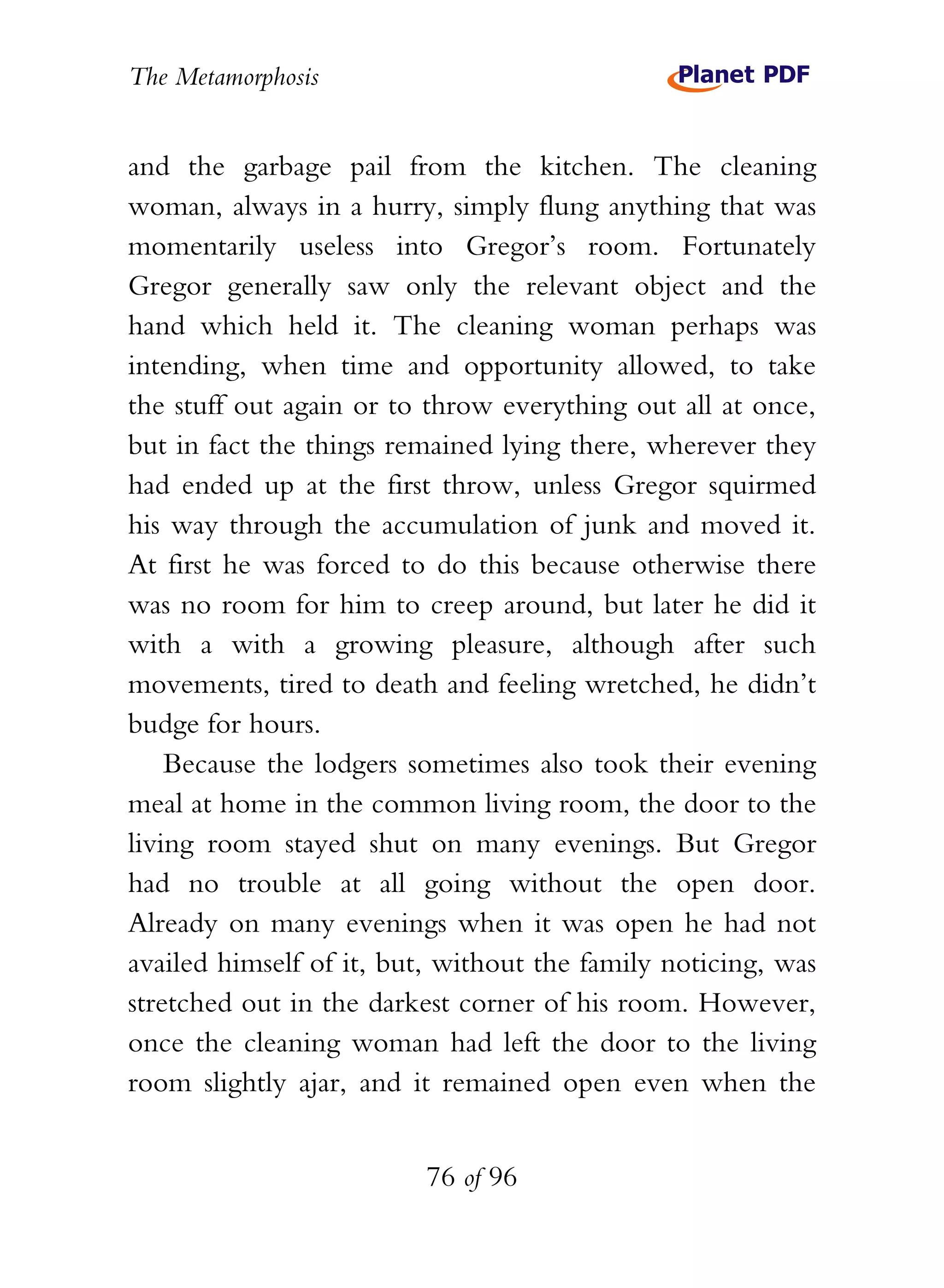 The Metamorphosis


and the garbage pail from the kitchen. The cleaning
woman, always in a hurry, simply flung anything that was
momentarily useless into Gregor’s room. Fortunately
Gregor generally saw only the relevant object and the
hand which held it. The cleaning woman perhaps was
intending, when time and opportunity allowed, to take
the stuff out again or to throw everything out all at once,
but in fact the things remained lying there, wherever they
had ended up at the first throw, unless Gregor squirmed
his way through the accumulation of junk and moved it.
At first he was forced to do this because otherwise there
was no room for him to creep around, but later he did it
with a with a growing pleasure, although after such
movements, tired to death and feeling wretched, he didn’t
budge for hours.
    Because the lodgers sometimes also took their evening
meal at home in the common living room, the door to the
living room stayed shut on many evenings. But Gregor
had no trouble at all going without the open door.
Already on many evenings when it was open he had not
availed himself of it, but, without the family noticing, was
stretched out in the darkest corner of his room. However,
once the cleaning woman had left the door to the living
room slightly ajar, and it remained open even when the


                          76 of 96
 