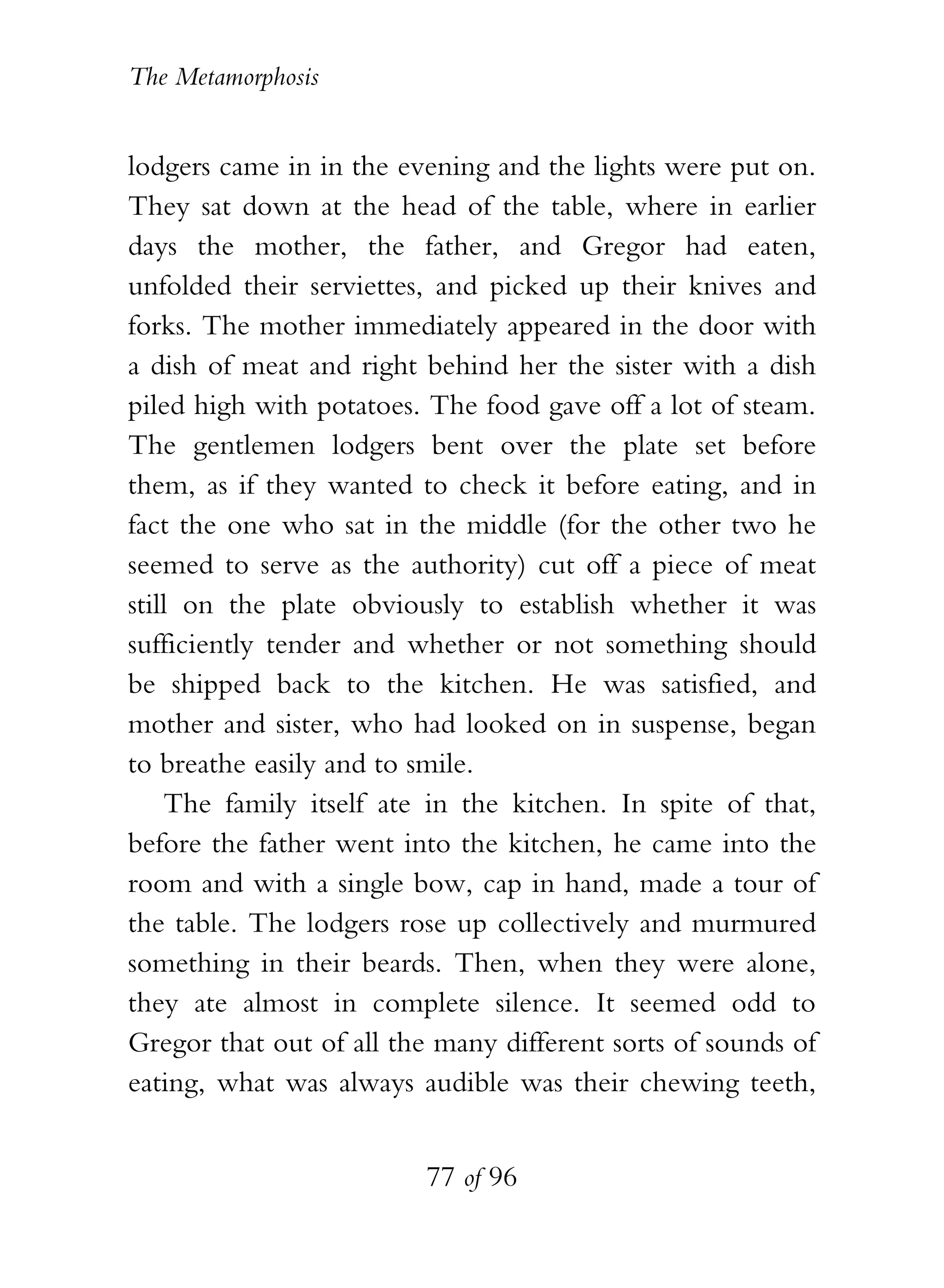 The Metamorphosis


lodgers came in in the evening and the lights were put on.
They sat down at the head of the table, where in earlier
days the mother, the father, and Gregor had eaten,
unfolded their serviettes, and picked up their knives and
forks. The mother immediately appeared in the door with
a dish of meat and right behind her the sister with a dish
piled high with potatoes. The food gave off a lot of steam.
The gentlemen lodgers bent over the plate set before
them, as if they wanted to check it before eating, and in
fact the one who sat in the middle (for the other two he
seemed to serve as the authority) cut off a piece of meat
still on the plate obviously to establish whether it was
sufficiently tender and whether or not something should
be shipped back to the kitchen. He was satisfied, and
mother and sister, who had looked on in suspense, began
to breathe easily and to smile.
    The family itself ate in the kitchen. In spite of that,
before the father went into the kitchen, he came into the
room and with a single bow, cap in hand, made a tour of
the table. The lodgers rose up collectively and murmured
something in their beards. Then, when they were alone,
they ate almost in complete silence. It seemed odd to
Gregor that out of all the many different sorts of sounds of
eating, what was always audible was their chewing teeth,


                          77 of 96
 