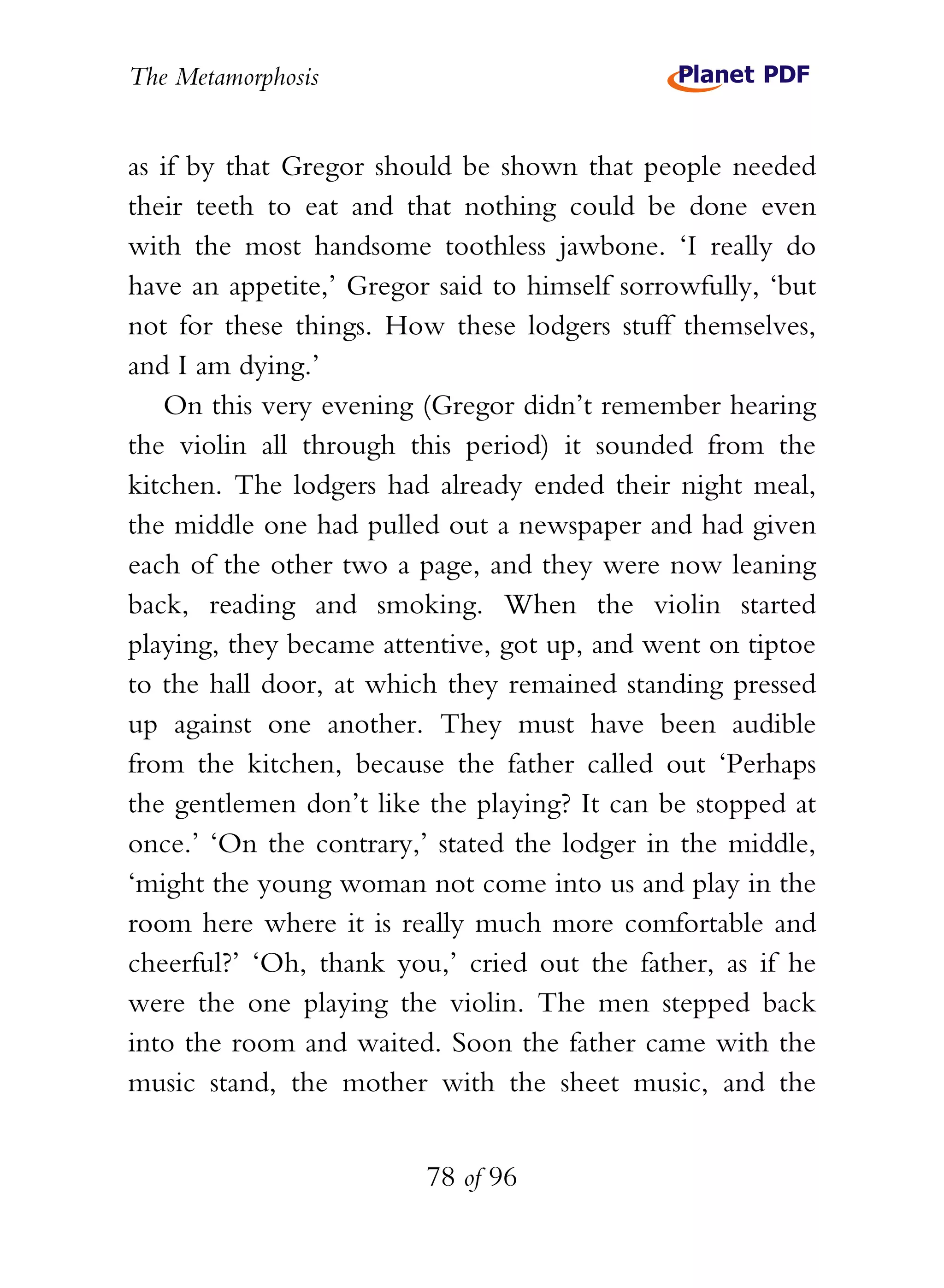 The Metamorphosis


as if by that Gregor should be shown that people needed
their teeth to eat and that nothing could be done even
with the most handsome toothless jawbone. ‘I really do
have an appetite,’ Gregor said to himself sorrowfully, ‘but
not for these things. How these lodgers stuff themselves,
and I am dying.’
   On this very evening (Gregor didn’t remember hearing
the violin all through this period) it sounded from the
kitchen. The lodgers had already ended their night meal,
the middle one had pulled out a newspaper and had given
each of the other two a page, and they were now leaning
back, reading and smoking. When the violin started
playing, they became attentive, got up, and went on tiptoe
to the hall door, at which they remained standing pressed
up against one another. They must have been audible
from the kitchen, because the father called out ‘Perhaps
the gentlemen don’t like the playing? It can be stopped at
once.’ ‘On the contrary,’ stated the lodger in the middle,
‘might the young woman not come into us and play in the
room here where it is really much more comfortable and
cheerful?’ ‘Oh, thank you,’ cried out the father, as if he
were the one playing the violin. The men stepped back
into the room and waited. Soon the father came with the
music stand, the mother with the sheet music, and the


                         78 of 96
 