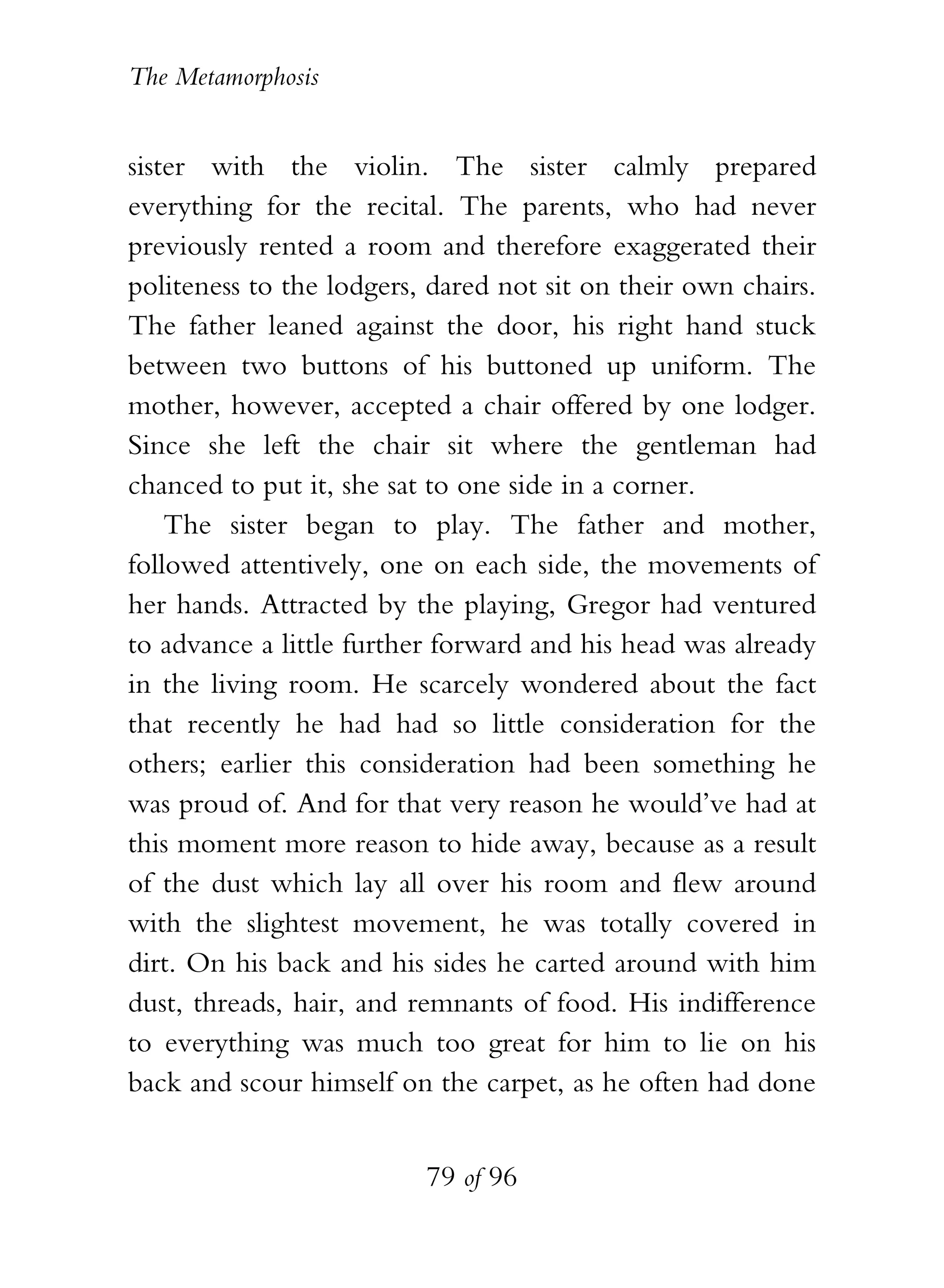 The Metamorphosis


sister with the violin. The sister calmly prepared
everything for the recital. The parents, who had never
previously rented a room and therefore exaggerated their
politeness to the lodgers, dared not sit on their own chairs.
The father leaned against the door, his right hand stuck
between two buttons of his buttoned up uniform. The
mother, however, accepted a chair offered by one lodger.
Since she left the chair sit where the gentleman had
chanced to put it, she sat to one side in a corner.
    The sister began to play. The father and mother,
followed attentively, one on each side, the movements of
her hands. Attracted by the playing, Gregor had ventured
to advance a little further forward and his head was already
in the living room. He scarcely wondered about the fact
that recently he had had so little consideration for the
others; earlier this consideration had been something he
was proud of. And for that very reason he would’ve had at
this moment more reason to hide away, because as a result
of the dust which lay all over his room and flew around
with the slightest movement, he was totally covered in
dirt. On his back and his sides he carted around with him
dust, threads, hair, and remnants of food. His indifference
to everything was much too great for him to lie on his
back and scour himself on the carpet, as he often had done


                          79 of 96
 