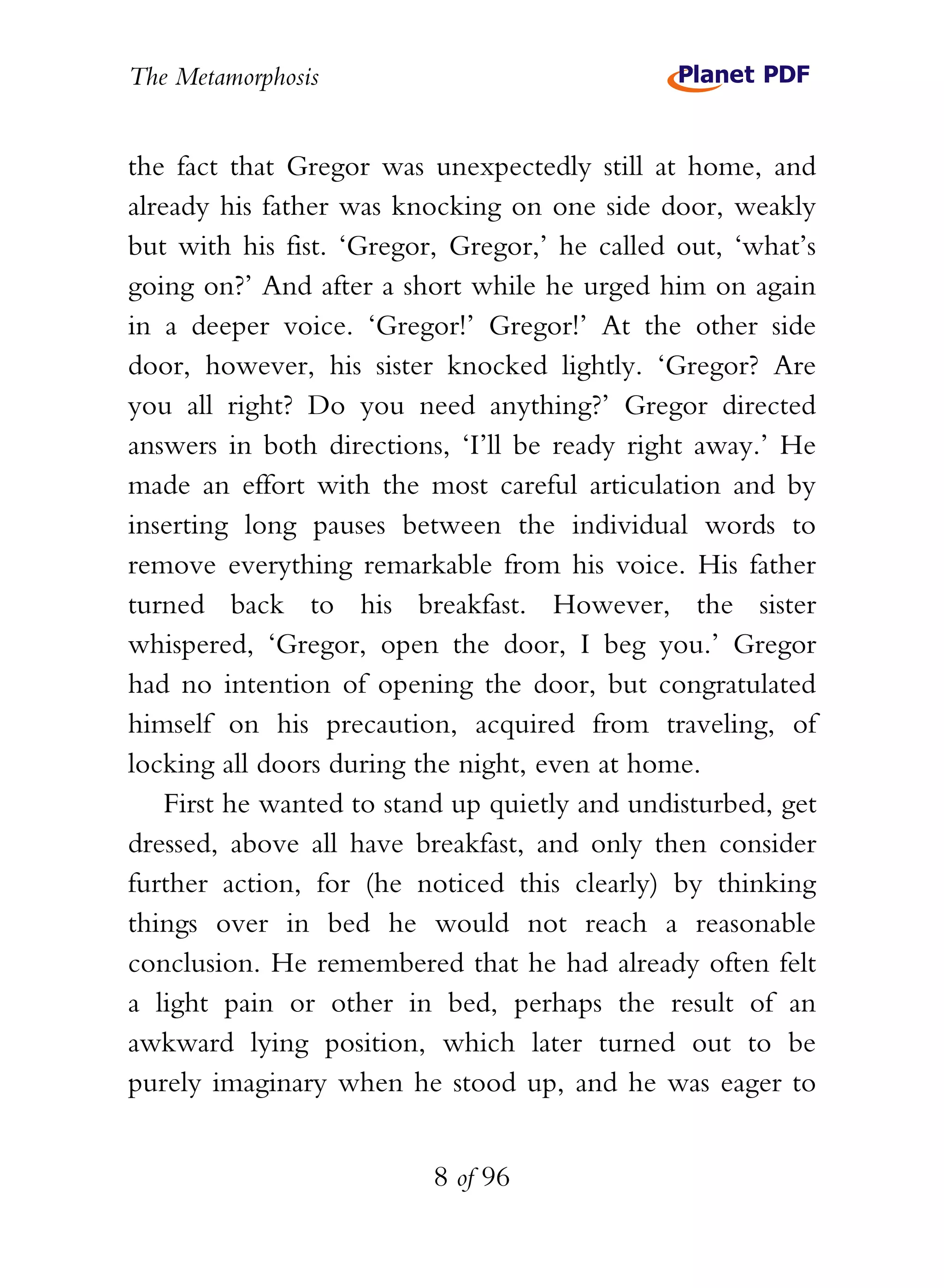 The Metamorphosis


the fact that Gregor was unexpectedly still at home, and
already his father was knocking on one side door, weakly
but with his fist. ‘Gregor, Gregor,’ he called out, ‘what’s
going on?’ And after a short while he urged him on again
in a deeper voice. ‘Gregor!’ Gregor!’ At the other side
door, however, his sister knocked lightly. ‘Gregor? Are
you all right? Do you need anything?’ Gregor directed
answers in both directions, ‘I’ll be ready right away.’ He
made an effort with the most careful articulation and by
inserting long pauses between the individual words to
remove everything remarkable from his voice. His father
turned back to his breakfast. However, the sister
whispered, ‘Gregor, open the door, I beg you.’ Gregor
had no intention of opening the door, but congratulated
himself on his precaution, acquired from traveling, of
locking all doors during the night, even at home.
    First he wanted to stand up quietly and undisturbed, get
dressed, above all have breakfast, and only then consider
further action, for (he noticed this clearly) by thinking
things over in bed he would not reach a reasonable
conclusion. He remembered that he had already often felt
a light pain or other in bed, perhaps the result of an
awkward lying position, which later turned out to be
purely imaginary when he stood up, and he was eager to


                          8 of 96
 