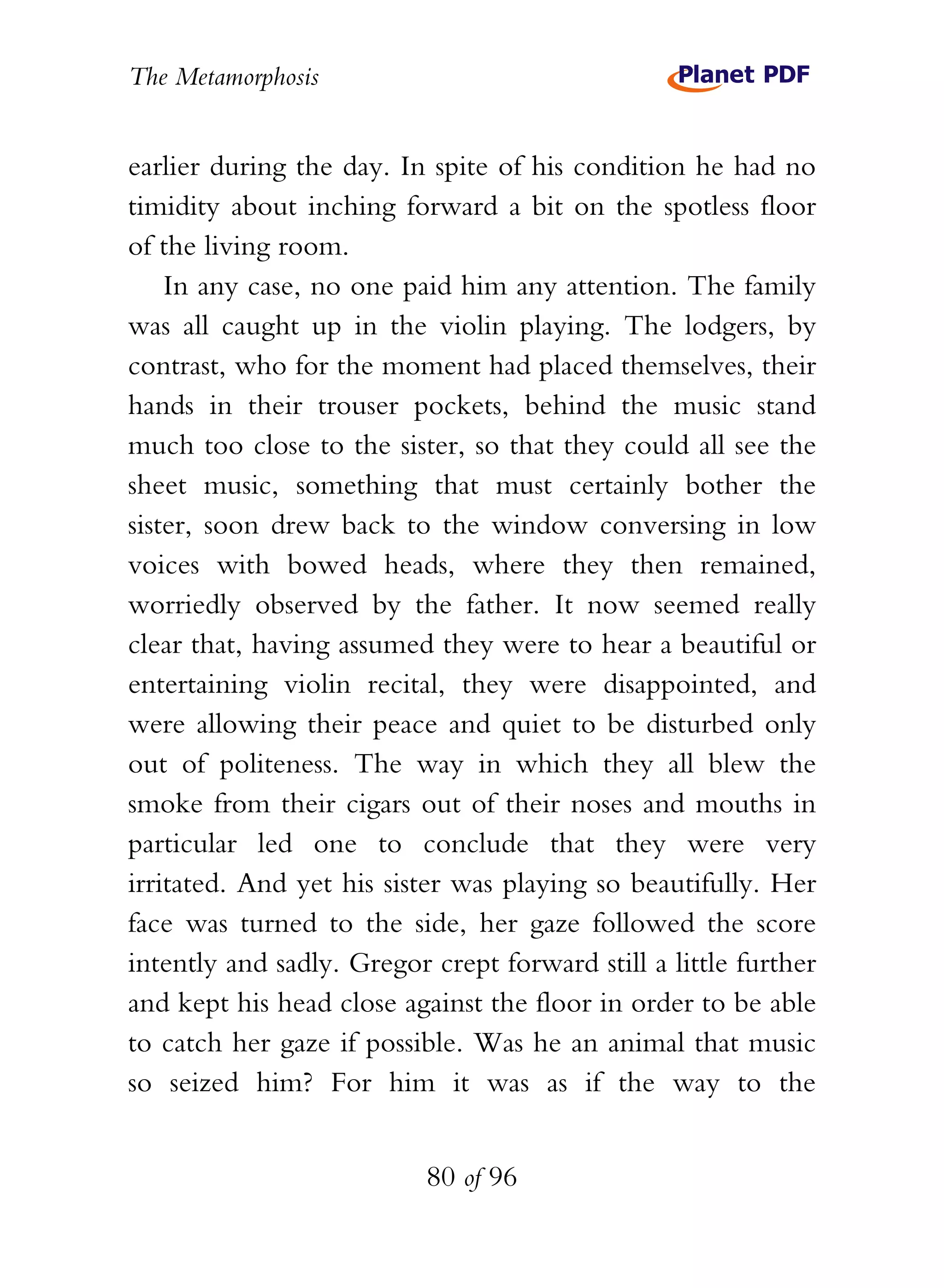 The Metamorphosis


earlier during the day. In spite of his condition he had no
timidity about inching forward a bit on the spotless floor
of the living room.
    In any case, no one paid him any attention. The family
was all caught up in the violin playing. The lodgers, by
contrast, who for the moment had placed themselves, their
hands in their trouser pockets, behind the music stand
much too close to the sister, so that they could all see the
sheet music, something that must certainly bother the
sister, soon drew back to the window conversing in low
voices with bowed heads, where they then remained,
worriedly observed by the father. It now seemed really
clear that, having assumed they were to hear a beautiful or
entertaining violin recital, they were disappointed, and
were allowing their peace and quiet to be disturbed only
out of politeness. The way in which they all blew the
smoke from their cigars out of their noses and mouths in
particular led one to conclude that they were very
irritated. And yet his sister was playing so beautifully. Her
face was turned to the side, her gaze followed the score
intently and sadly. Gregor crept forward still a little further
and kept his head close against the floor in order to be able
to catch her gaze if possible. Was he an animal that music
so seized him? For him it was as if the way to the


                           80 of 96
 
