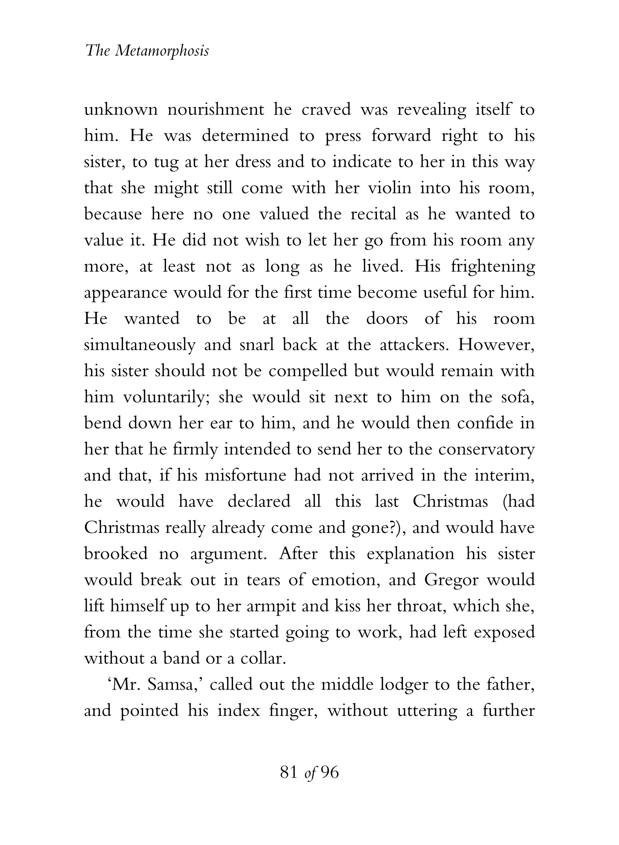 The Metamorphosis


unknown nourishment he craved was revealing itself to
him. He was determined to press forward right to his
sister, to tug at her dress and to indicate to her in this way
that she might still come with her violin into his room,
because here no one valued the recital as he wanted to
value it. He did not wish to let her go from his room any
more, at least not as long as he lived. His frightening
appearance would for the first time become useful for him.
He wanted to be at all the doors of his room
simultaneously and snarl back at the attackers. However,
his sister should not be compelled but would remain with
him voluntarily; she would sit next to him on the sofa,
bend down her ear to him, and he would then confide in
her that he firmly intended to send her to the conservatory
and that, if his misfortune had not arrived in the interim,
he would have declared all this last Christmas (had
Christmas really already come and gone?), and would have
brooked no argument. After this explanation his sister
would break out in tears of emotion, and Gregor would
lift himself up to her armpit and kiss her throat, which she,
from the time she started going to work, had left exposed
without a band or a collar.
    ‘Mr. Samsa,’ called out the middle lodger to the father,
and pointed his index finger, without uttering a further


                          81 of 96
 