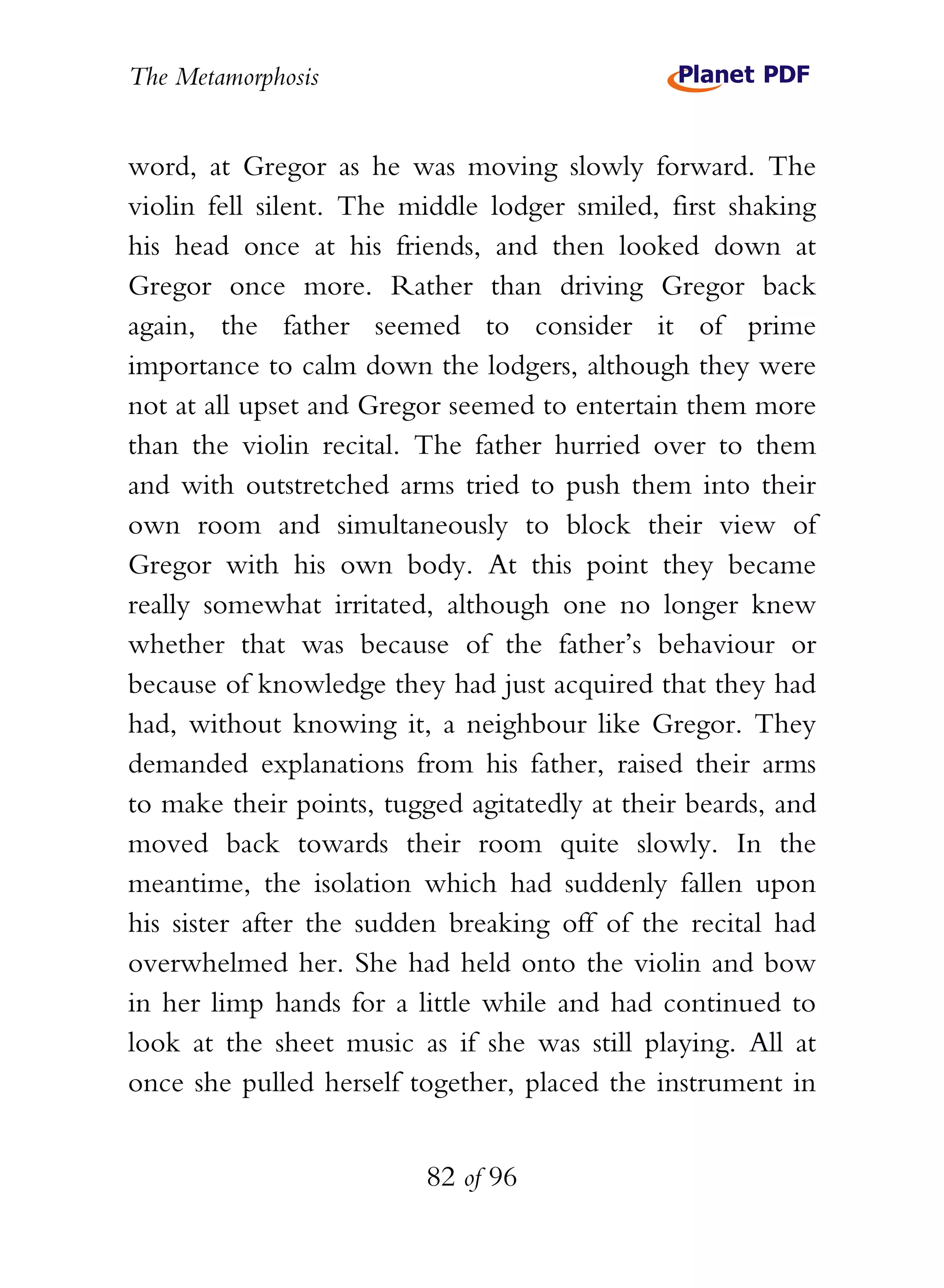 The Metamorphosis


word, at Gregor as he was moving slowly forward. The
violin fell silent. The middle lodger smiled, first shaking
his head once at his friends, and then looked down at
Gregor once more. Rather than driving Gregor back
again, the father seemed to consider it of prime
importance to calm down the lodgers, although they were
not at all upset and Gregor seemed to entertain them more
than the violin recital. The father hurried over to them
and with outstretched arms tried to push them into their
own room and simultaneously to block their view of
Gregor with his own body. At this point they became
really somewhat irritated, although one no longer knew
whether that was because of the father’s behaviour or
because of knowledge they had just acquired that they had
had, without knowing it, a neighbour like Gregor. They
demanded explanations from his father, raised their arms
to make their points, tugged agitatedly at their beards, and
moved back towards their room quite slowly. In the
meantime, the isolation which had suddenly fallen upon
his sister after the sudden breaking off of the recital had
overwhelmed her. She had held onto the violin and bow
in her limp hands for a little while and had continued to
look at the sheet music as if she was still playing. All at
once she pulled herself together, placed the instrument in


                          82 of 96
 