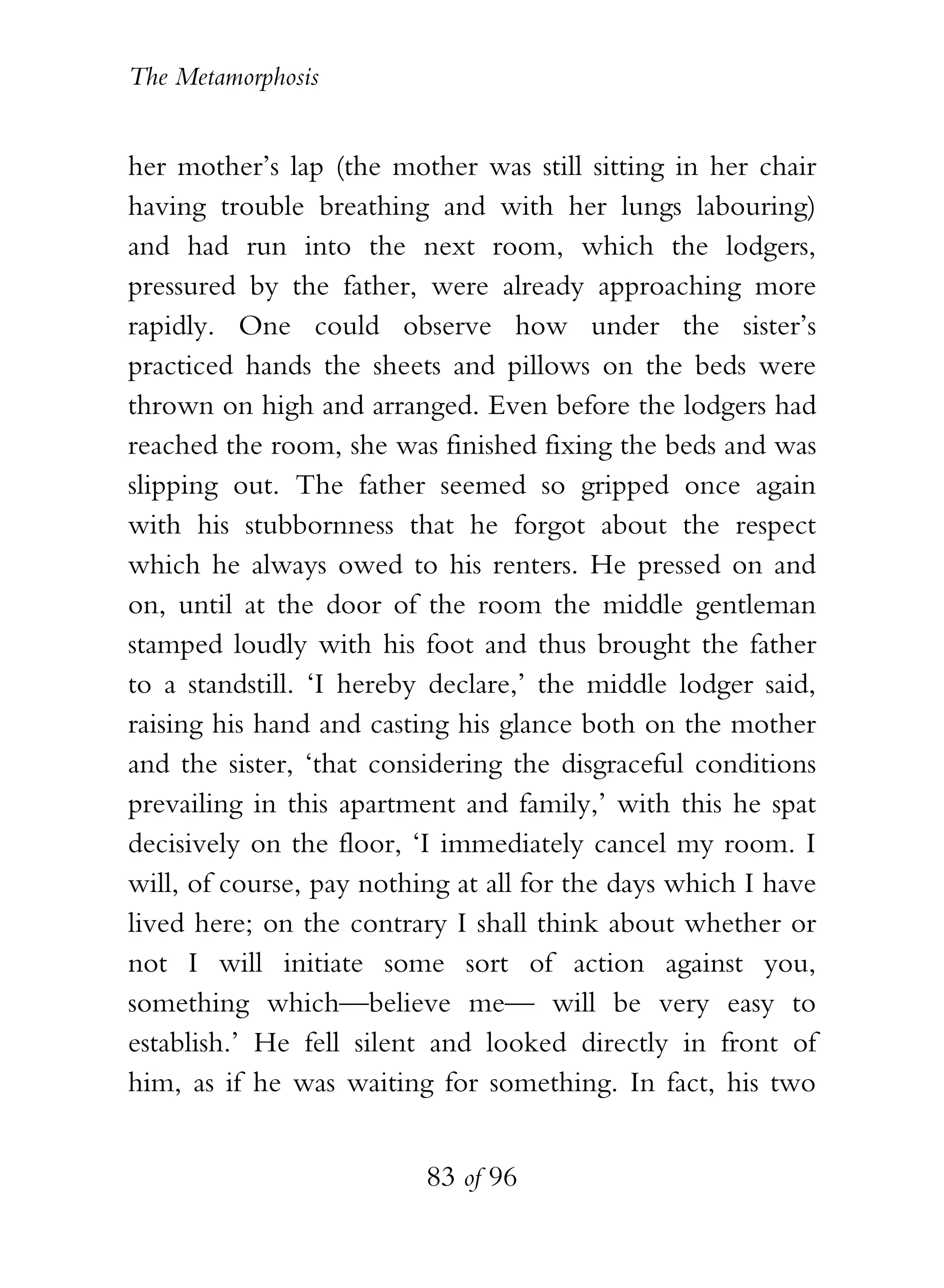 The Metamorphosis


her mother’s lap (the mother was still sitting in her chair
having trouble breathing and with her lungs labouring)
and had run into the next room, which the lodgers,
pressured by the father, were already approaching more
rapidly. One could observe how under the sister’s
practiced hands the sheets and pillows on the beds were
thrown on high and arranged. Even before the lodgers had
reached the room, she was finished fixing the beds and was
slipping out. The father seemed so gripped once again
with his stubbornness that he forgot about the respect
which he always owed to his renters. He pressed on and
on, until at the door of the room the middle gentleman
stamped loudly with his foot and thus brought the father
to a standstill. ‘I hereby declare,’ the middle lodger said,
raising his hand and casting his glance both on the mother
and the sister, ‘that considering the disgraceful conditions
prevailing in this apartment and family,’ with this he spat
decisively on the floor, ‘I immediately cancel my room. I
will, of course, pay nothing at all for the days which I have
lived here; on the contrary I shall think about whether or
not I will initiate some sort of action against you,
something which—believe me— will be very easy to
establish.’ He fell silent and looked directly in front of
him, as if he was waiting for something. In fact, his two


                          83 of 96
 