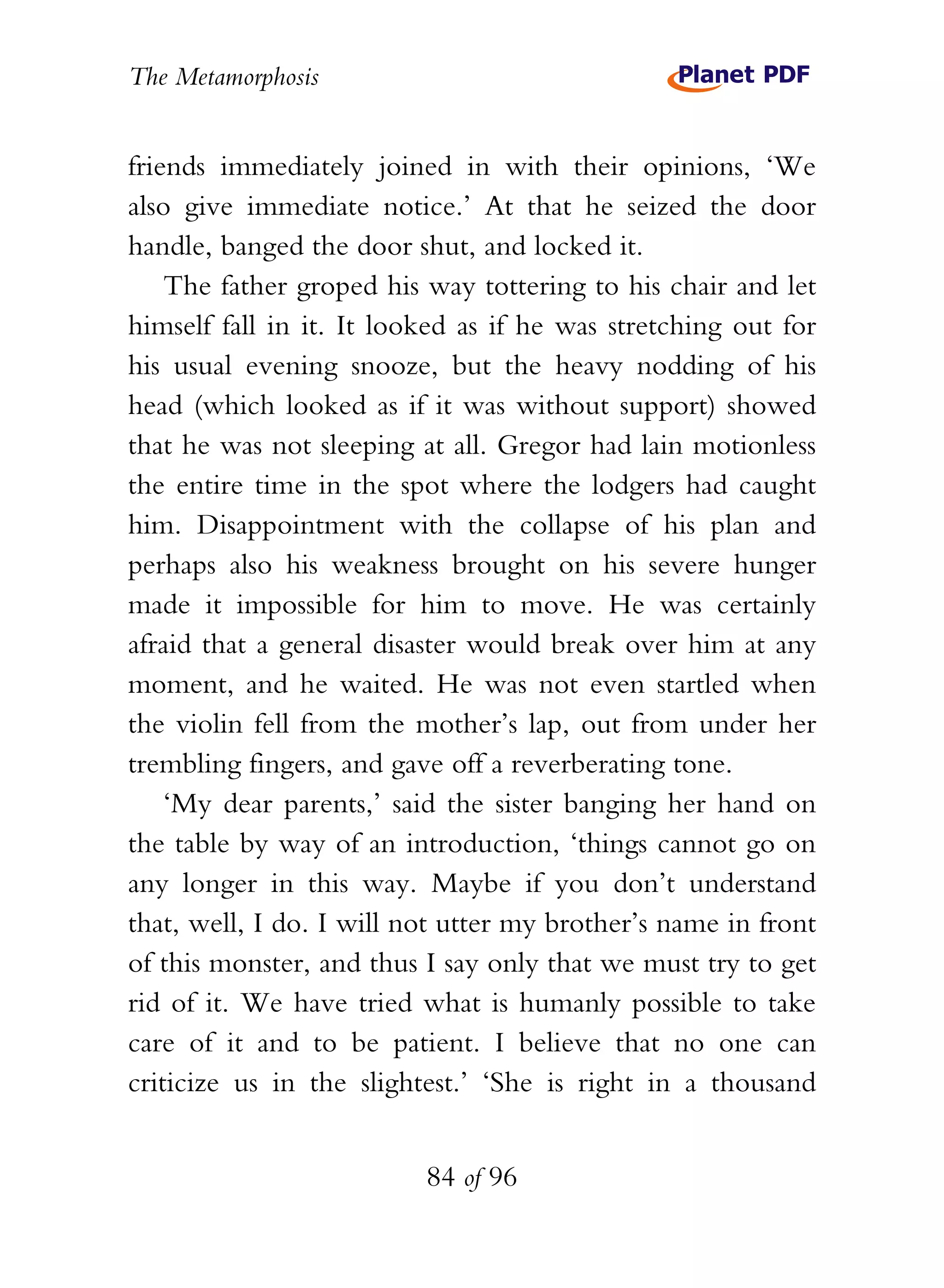 The Metamorphosis


friends immediately joined in with their opinions, ‘We
also give immediate notice.’ At that he seized the door
handle, banged the door shut, and locked it.
    The father groped his way tottering to his chair and let
himself fall in it. It looked as if he was stretching out for
his usual evening snooze, but the heavy nodding of his
head (which looked as if it was without support) showed
that he was not sleeping at all. Gregor had lain motionless
the entire time in the spot where the lodgers had caught
him. Disappointment with the collapse of his plan and
perhaps also his weakness brought on his severe hunger
made it impossible for him to move. He was certainly
afraid that a general disaster would break over him at any
moment, and he waited. He was not even startled when
the violin fell from the mother’s lap, out from under her
trembling fingers, and gave off a reverberating tone.
    ‘My dear parents,’ said the sister banging her hand on
the table by way of an introduction, ‘things cannot go on
any longer in this way. Maybe if you don’t understand
that, well, I do. I will not utter my brother’s name in front
of this monster, and thus I say only that we must try to get
rid of it. We have tried what is humanly possible to take
care of it and to be patient. I believe that no one can
criticize us in the slightest.’ ‘She is right in a thousand


                          84 of 96
 