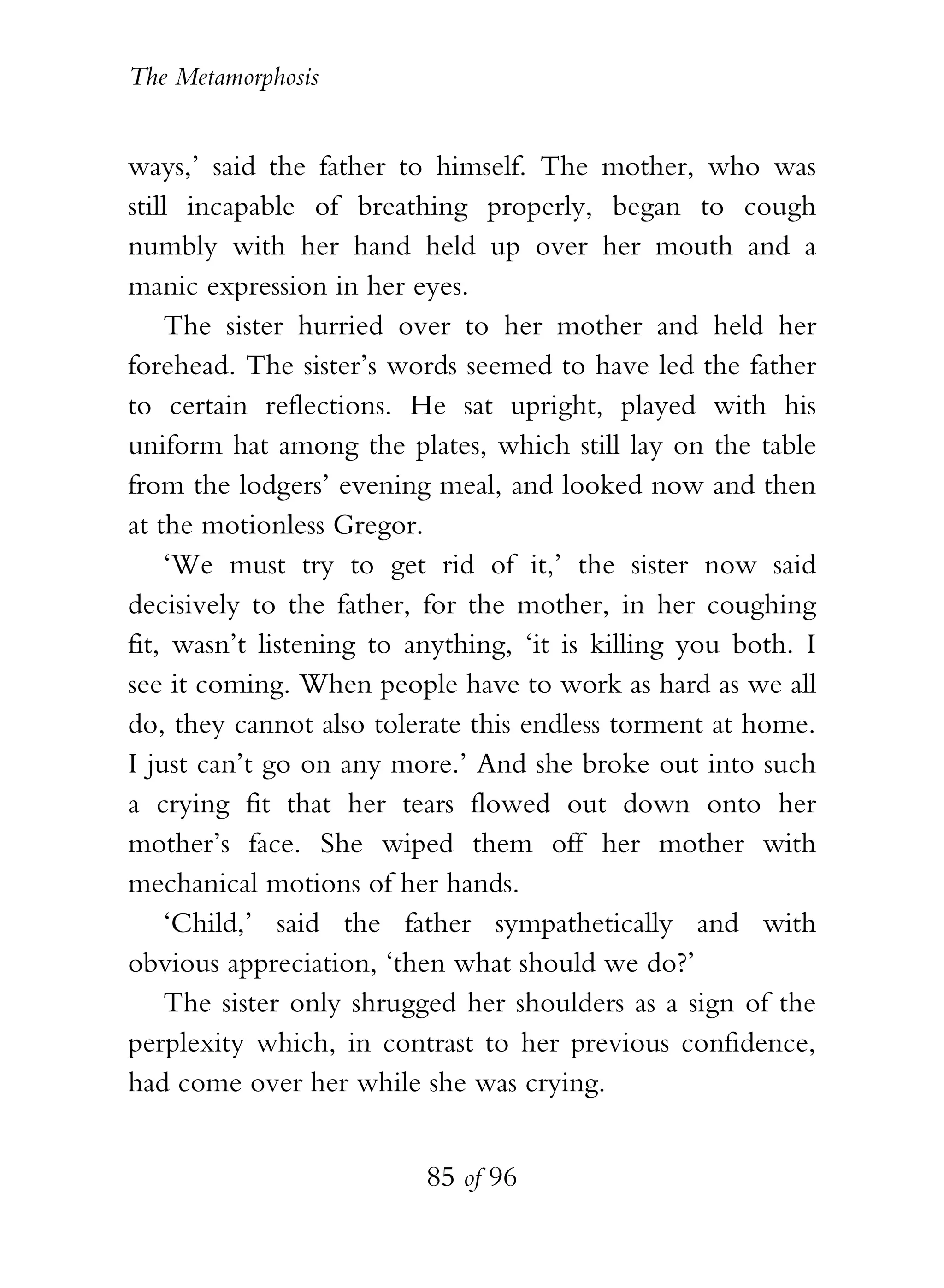 The Metamorphosis


ways,’ said the father to himself. The mother, who was
still incapable of breathing properly, began to cough
numbly with her hand held up over her mouth and a
manic expression in her eyes.
    The sister hurried over to her mother and held her
forehead. The sister’s words seemed to have led the father
to certain reflections. He sat upright, played with his
uniform hat among the plates, which still lay on the table
from the lodgers’ evening meal, and looked now and then
at the motionless Gregor.
    ‘We must try to get rid of it,’ the sister now said
decisively to the father, for the mother, in her coughing
fit, wasn’t listening to anything, ‘it is killing you both. I
see it coming. When people have to work as hard as we all
do, they cannot also tolerate this endless torment at home.
I just can’t go on any more.’ And she broke out into such
a crying fit that her tears flowed out down onto her
mother’s face. She wiped them off her mother with
mechanical motions of her hands.
    ‘Child,’ said the father sympathetically and with
obvious appreciation, ‘then what should we do?’
    The sister only shrugged her shoulders as a sign of the
perplexity which, in contrast to her previous confidence,
had come over her while she was crying.


                          85 of 96
 