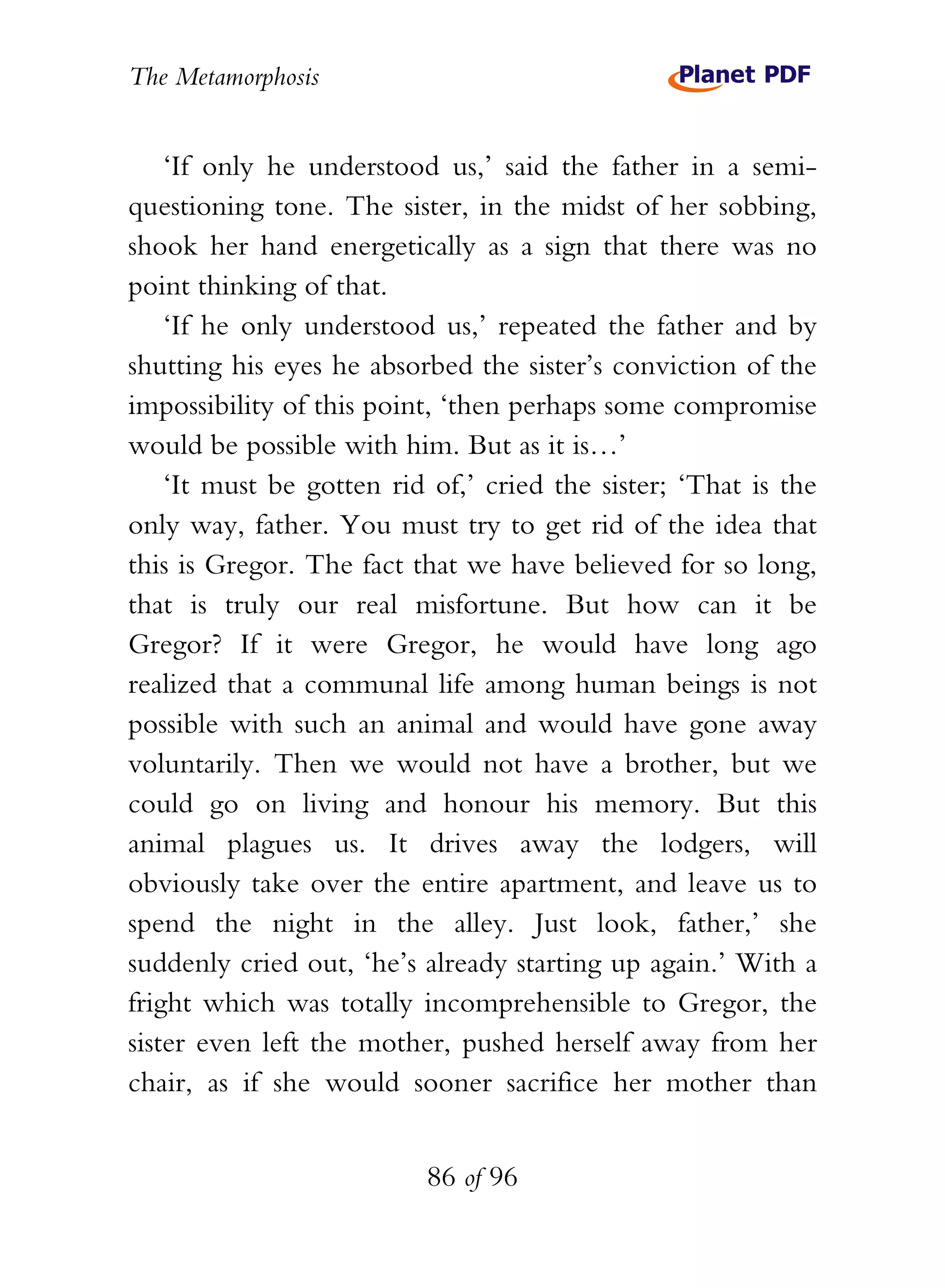 The Metamorphosis


    ‘If only he understood us,’ said the father in a semi-
questioning tone. The sister, in the midst of her sobbing,
shook her hand energetically as a sign that there was no
point thinking of that.
    ‘If he only understood us,’ repeated the father and by
shutting his eyes he absorbed the sister’s conviction of the
impossibility of this point, ‘then perhaps some compromise
would be possible with him. But as it is…’
    ‘It must be gotten rid of,’ cried the sister; ‘That is the
only way, father. You must try to get rid of the idea that
this is Gregor. The fact that we have believed for so long,
that is truly our real misfortune. But how can it be
Gregor? If it were Gregor, he would have long ago
realized that a communal life among human beings is not
possible with such an animal and would have gone away
voluntarily. Then we would not have a brother, but we
could go on living and honour his memory. But this
animal plagues us. It drives away the lodgers, will
obviously take over the entire apartment, and leave us to
spend the night in the alley. Just look, father,’ she
suddenly cried out, ‘he’s already starting up again.’ With a
fright which was totally incomprehensible to Gregor, the
sister even left the mother, pushed herself away from her
chair, as if she would sooner sacrifice her mother than


                          86 of 96
 