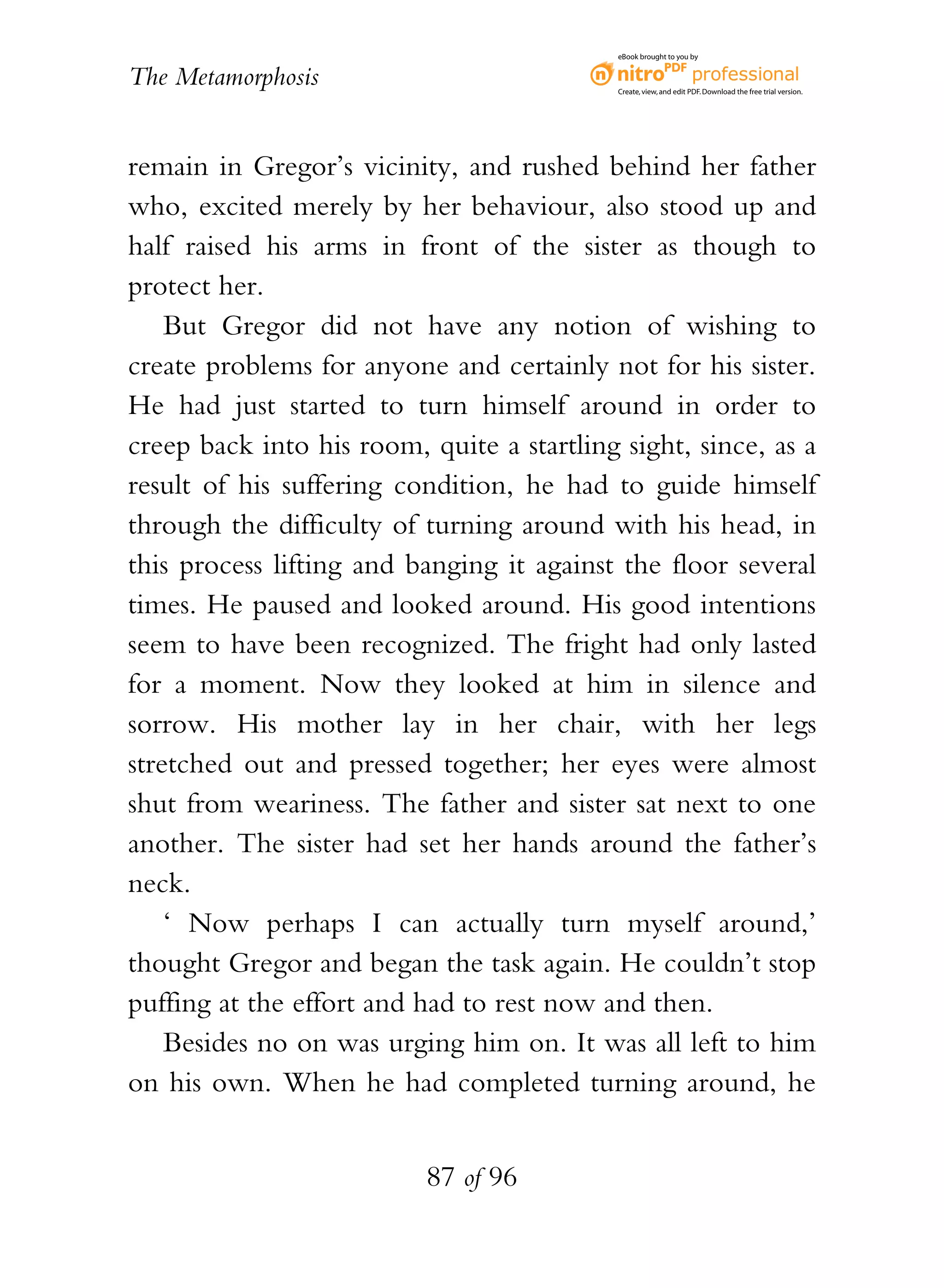eBook brought to you by


The Metamorphosis                           Create, view, and edit PDF. Download the free trial version.




remain in Gregor’s vicinity, and rushed behind her father
who, excited merely by her behaviour, also stood up and
half raised his arms in front of the sister as though to
protect her.
    But Gregor did not have any notion of wishing to
create problems for anyone and certainly not for his sister.
He had just started to turn himself around in order to
creep back into his room, quite a startling sight, since, as a
result of his suffering condition, he had to guide himself
through the difficulty of turning around with his head, in
this process lifting and banging it against the floor several
times. He paused and looked around. His good intentions
seem to have been recognized. The fright had only lasted
for a moment. Now they looked at him in silence and
sorrow. His mother lay in her chair, with her legs
stretched out and pressed together; her eyes were almost
shut from weariness. The father and sister sat next to one
another. The sister had set her hands around the father’s
neck.
    ‘ Now perhaps I can actually turn myself around,’
thought Gregor and began the task again. He couldn’t stop
puffing at the effort and had to rest now and then.
    Besides no on was urging him on. It was all left to him
on his own. When he had completed turning around, he


                          87 of 96
 