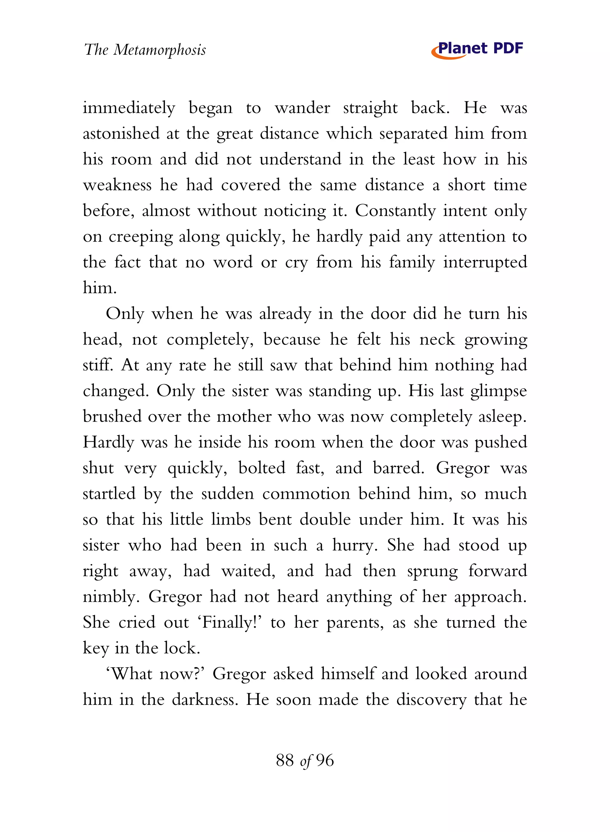 The Metamorphosis


immediately began to wander straight back. He was
astonished at the great distance which separated him from
his room and did not understand in the least how in his
weakness he had covered the same distance a short time
before, almost without noticing it. Constantly intent only
on creeping along quickly, he hardly paid any attention to
the fact that no word or cry from his family interrupted
him.
    Only when he was already in the door did he turn his
head, not completely, because he felt his neck growing
stiff. At any rate he still saw that behind him nothing had
changed. Only the sister was standing up. His last glimpse
brushed over the mother who was now completely asleep.
Hardly was he inside his room when the door was pushed
shut very quickly, bolted fast, and barred. Gregor was
startled by the sudden commotion behind him, so much
so that his little limbs bent double under him. It was his
sister who had been in such a hurry. She had stood up
right away, had waited, and had then sprung forward
nimbly. Gregor had not heard anything of her approach.
She cried out ‘Finally!’ to her parents, as she turned the
key in the lock.
    ‘What now?’ Gregor asked himself and looked around
him in the darkness. He soon made the discovery that he


                         88 of 96
 