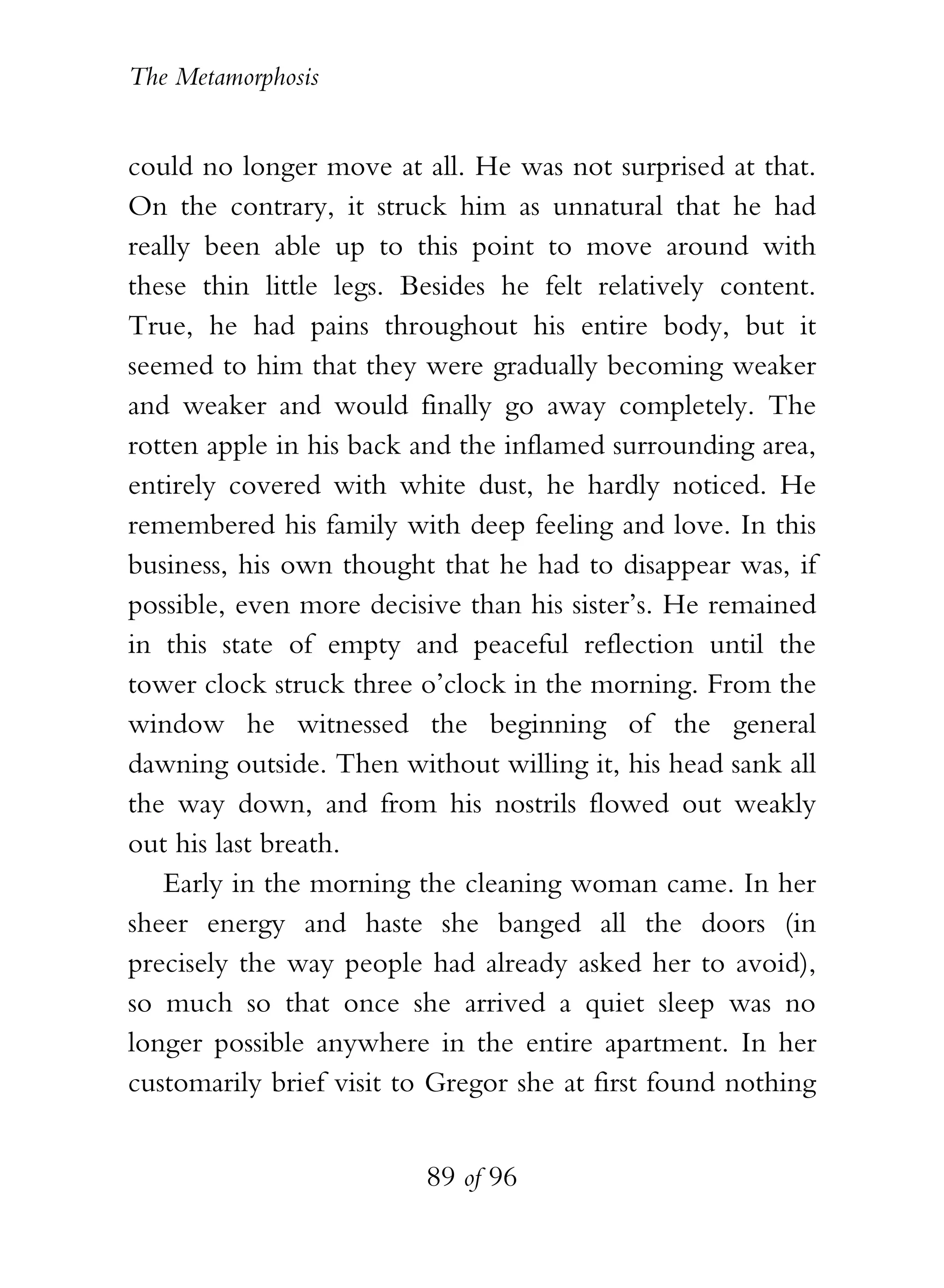 The Metamorphosis


could no longer move at all. He was not surprised at that.
On the contrary, it struck him as unnatural that he had
really been able up to this point to move around with
these thin little legs. Besides he felt relatively content.
True, he had pains throughout his entire body, but it
seemed to him that they were gradually becoming weaker
and weaker and would finally go away completely. The
rotten apple in his back and the inflamed surrounding area,
entirely covered with white dust, he hardly noticed. He
remembered his family with deep feeling and love. In this
business, his own thought that he had to disappear was, if
possible, even more decisive than his sister’s. He remained
in this state of empty and peaceful reflection until the
tower clock struck three o’clock in the morning. From the
window he witnessed the beginning of the general
dawning outside. Then without willing it, his head sank all
the way down, and from his nostrils flowed out weakly
out his last breath.
   Early in the morning the cleaning woman came. In her
sheer energy and haste she banged all the doors (in
precisely the way people had already asked her to avoid),
so much so that once she arrived a quiet sleep was no
longer possible anywhere in the entire apartment. In her
customarily brief visit to Gregor she at first found nothing


                          89 of 96
 