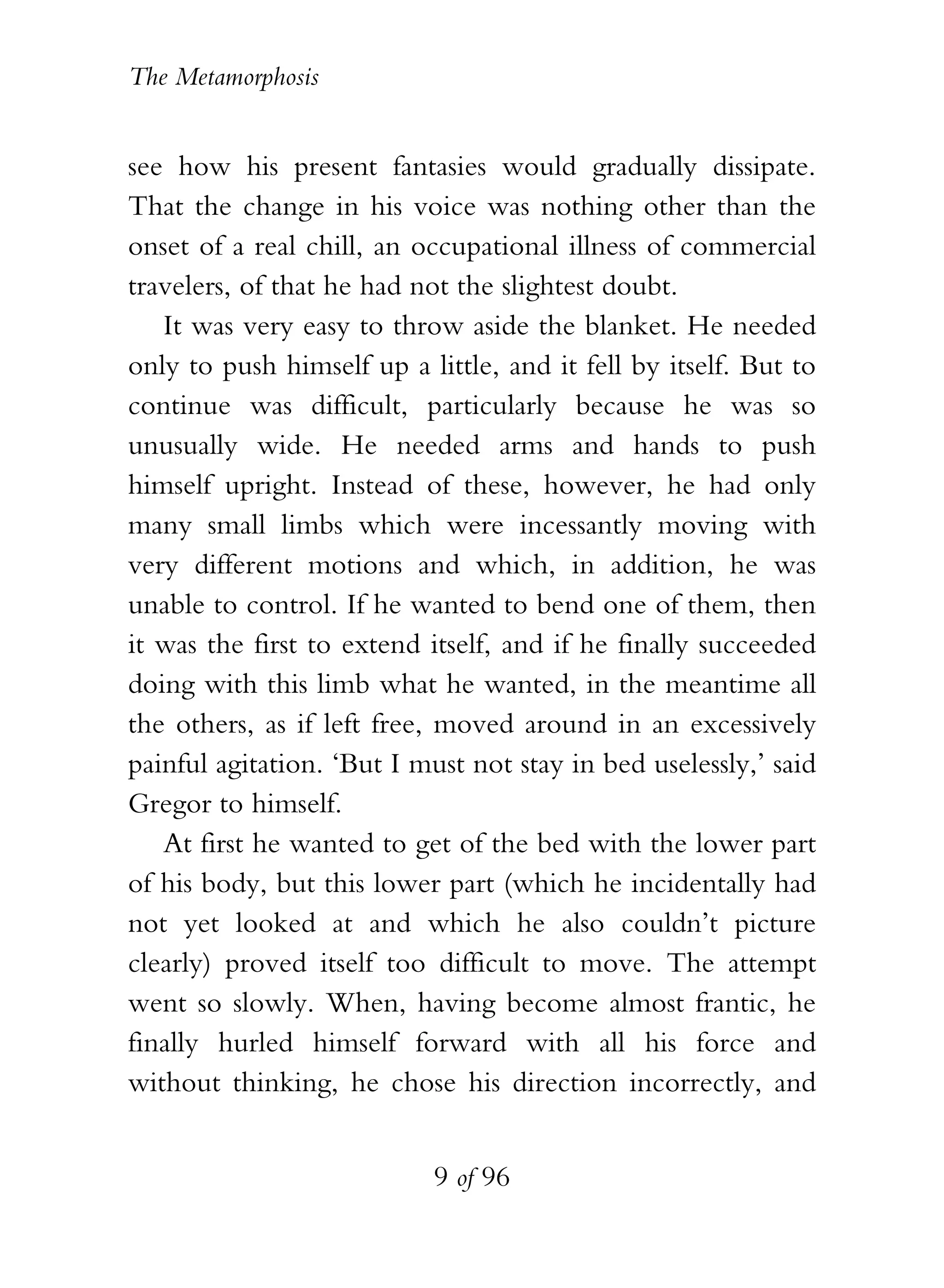 The Metamorphosis


see how his present fantasies would gradually dissipate.
That the change in his voice was nothing other than the
onset of a real chill, an occupational illness of commercial
travelers, of that he had not the slightest doubt.
   It was very easy to throw aside the blanket. He needed
only to push himself up a little, and it fell by itself. But to
continue was difficult, particularly because he was so
unusually wide. He needed arms and hands to push
himself upright. Instead of these, however, he had only
many small limbs which were incessantly moving with
very different motions and which, in addition, he was
unable to control. If he wanted to bend one of them, then
it was the first to extend itself, and if he finally succeeded
doing with this limb what he wanted, in the meantime all
the others, as if left free, moved around in an excessively
painful agitation. ‘But I must not stay in bed uselessly,’ said
Gregor to himself.
   At first he wanted to get of the bed with the lower part
of his body, but this lower part (which he incidentally had
not yet looked at and which he also couldn’t picture
clearly) proved itself too difficult to move. The attempt
went so slowly. When, having become almost frantic, he
finally hurled himself forward with all his force and
without thinking, he chose his direction incorrectly, and


                           9 of 96
 