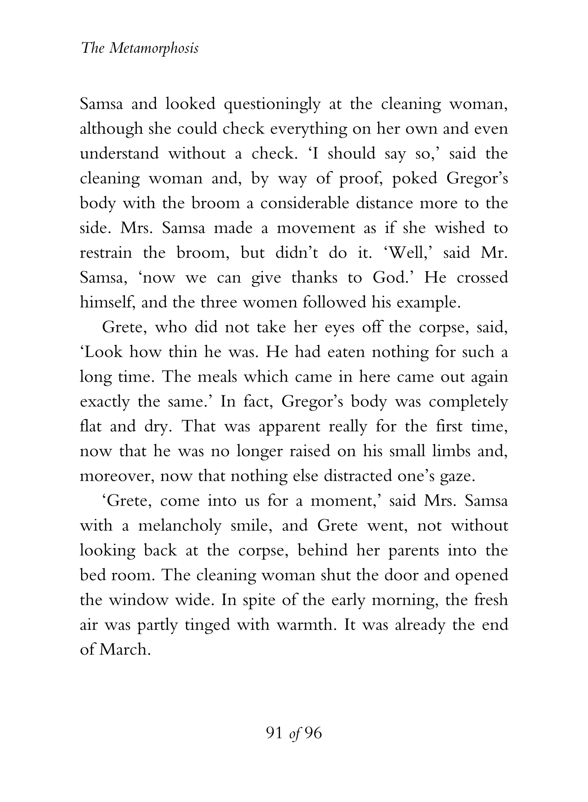 The Metamorphosis


Samsa and looked questioningly at the cleaning woman,
although she could check everything on her own and even
understand without a check. ‘I should say so,’ said the
cleaning woman and, by way of proof, poked Gregor’s
body with the broom a considerable distance more to the
side. Mrs. Samsa made a movement as if she wished to
restrain the broom, but didn’t do it. ‘Well,’ said Mr.
Samsa, ‘now we can give thanks to God.’ He crossed
himself, and the three women followed his example.
    Grete, who did not take her eyes off the corpse, said,
‘Look how thin he was. He had eaten nothing for such a
long time. The meals which came in here came out again
exactly the same.’ In fact, Gregor’s body was completely
flat and dry. That was apparent really for the first time,
now that he was no longer raised on his small limbs and,
moreover, now that nothing else distracted one’s gaze.
    ‘Grete, come into us for a moment,’ said Mrs. Samsa
with a melancholy smile, and Grete went, not without
looking back at the corpse, behind her parents into the
bed room. The cleaning woman shut the door and opened
the window wide. In spite of the early morning, the fresh
air was partly tinged with warmth. It was already the end
of March.



                         91 of 96
 