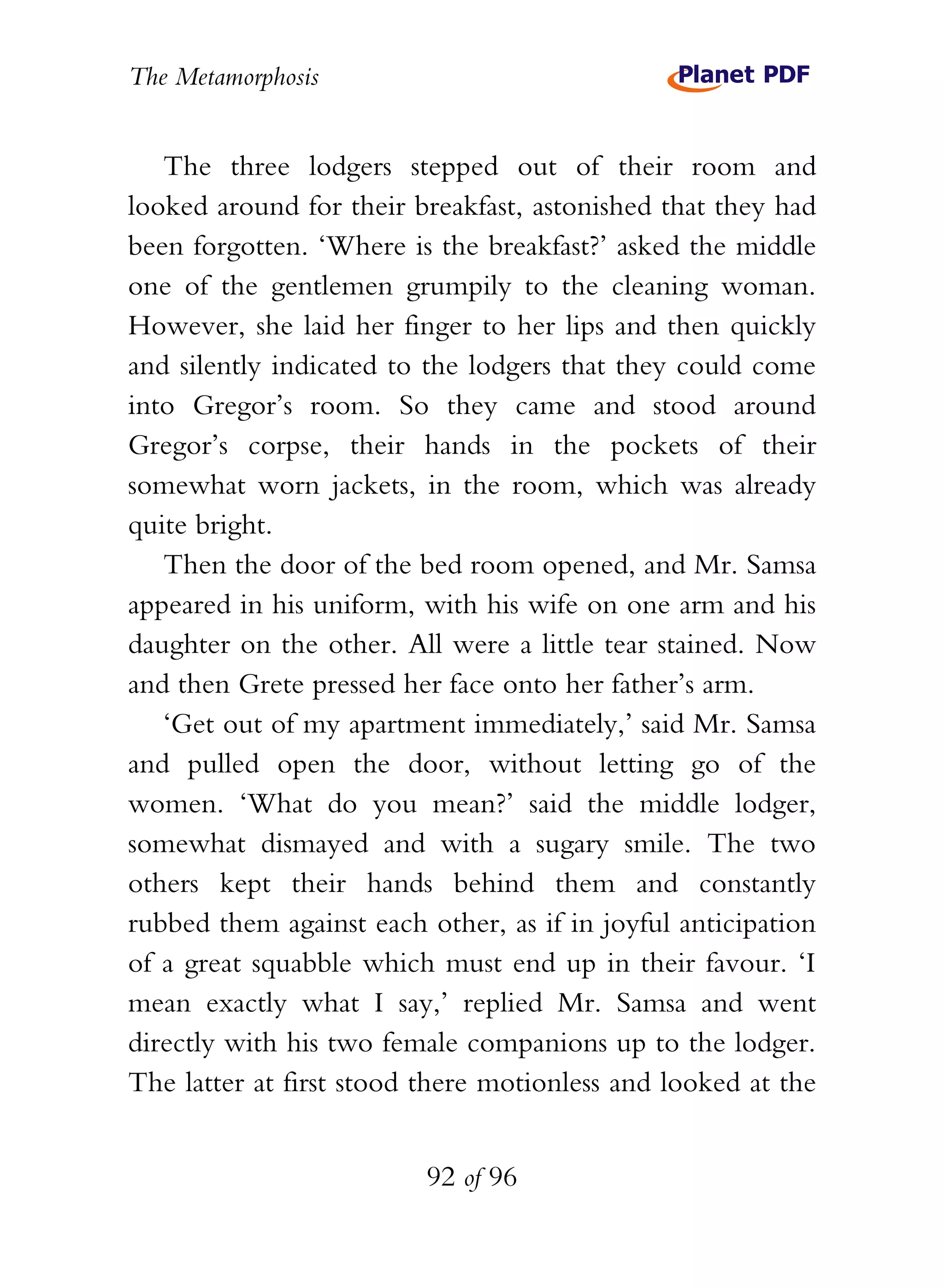 The Metamorphosis


   The three lodgers stepped out of their room and
looked around for their breakfast, astonished that they had
been forgotten. ‘Where is the breakfast?’ asked the middle
one of the gentlemen grumpily to the cleaning woman.
However, she laid her finger to her lips and then quickly
and silently indicated to the lodgers that they could come
into Gregor’s room. So they came and stood around
Gregor’s corpse, their hands in the pockets of their
somewhat worn jackets, in the room, which was already
quite bright.
   Then the door of the bed room opened, and Mr. Samsa
appeared in his uniform, with his wife on one arm and his
daughter on the other. All were a little tear stained. Now
and then Grete pressed her face onto her father’s arm.
   ‘Get out of my apartment immediately,’ said Mr. Samsa
and pulled open the door, without letting go of the
women. ‘What do you mean?’ said the middle lodger,
somewhat dismayed and with a sugary smile. The two
others kept their hands behind them and constantly
rubbed them against each other, as if in joyful anticipation
of a great squabble which must end up in their favour. ‘I
mean exactly what I say,’ replied Mr. Samsa and went
directly with his two female companions up to the lodger.
The latter at first stood there motionless and looked at the


                          92 of 96
 