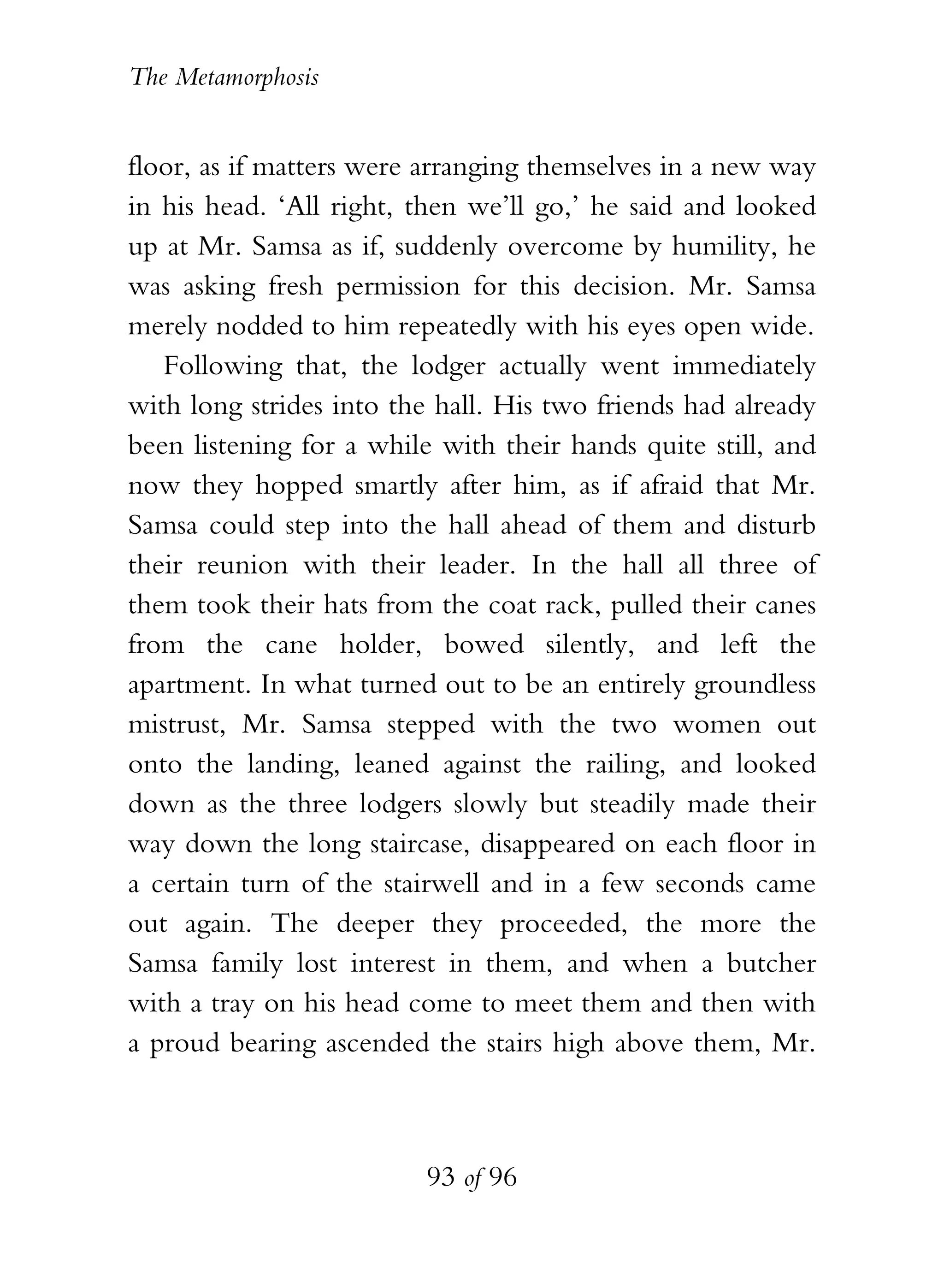 The Metamorphosis


floor, as if matters were arranging themselves in a new way
in his head. ‘All right, then we’ll go,’ he said and looked
up at Mr. Samsa as if, suddenly overcome by humility, he
was asking fresh permission for this decision. Mr. Samsa
merely nodded to him repeatedly with his eyes open wide.
   Following that, the lodger actually went immediately
with long strides into the hall. His two friends had already
been listening for a while with their hands quite still, and
now they hopped smartly after him, as if afraid that Mr.
Samsa could step into the hall ahead of them and disturb
their reunion with their leader. In the hall all three of
them took their hats from the coat rack, pulled their canes
from the cane holder, bowed silently, and left the
apartment. In what turned out to be an entirely groundless
mistrust, Mr. Samsa stepped with the two women out
onto the landing, leaned against the railing, and looked
down as the three lodgers slowly but steadily made their
way down the long staircase, disappeared on each floor in
a certain turn of the stairwell and in a few seconds came
out again. The deeper they proceeded, the more the
Samsa family lost interest in them, and when a butcher
with a tray on his head come to meet them and then with
a proud bearing ascended the stairs high above them, Mr.



                          93 of 96
 