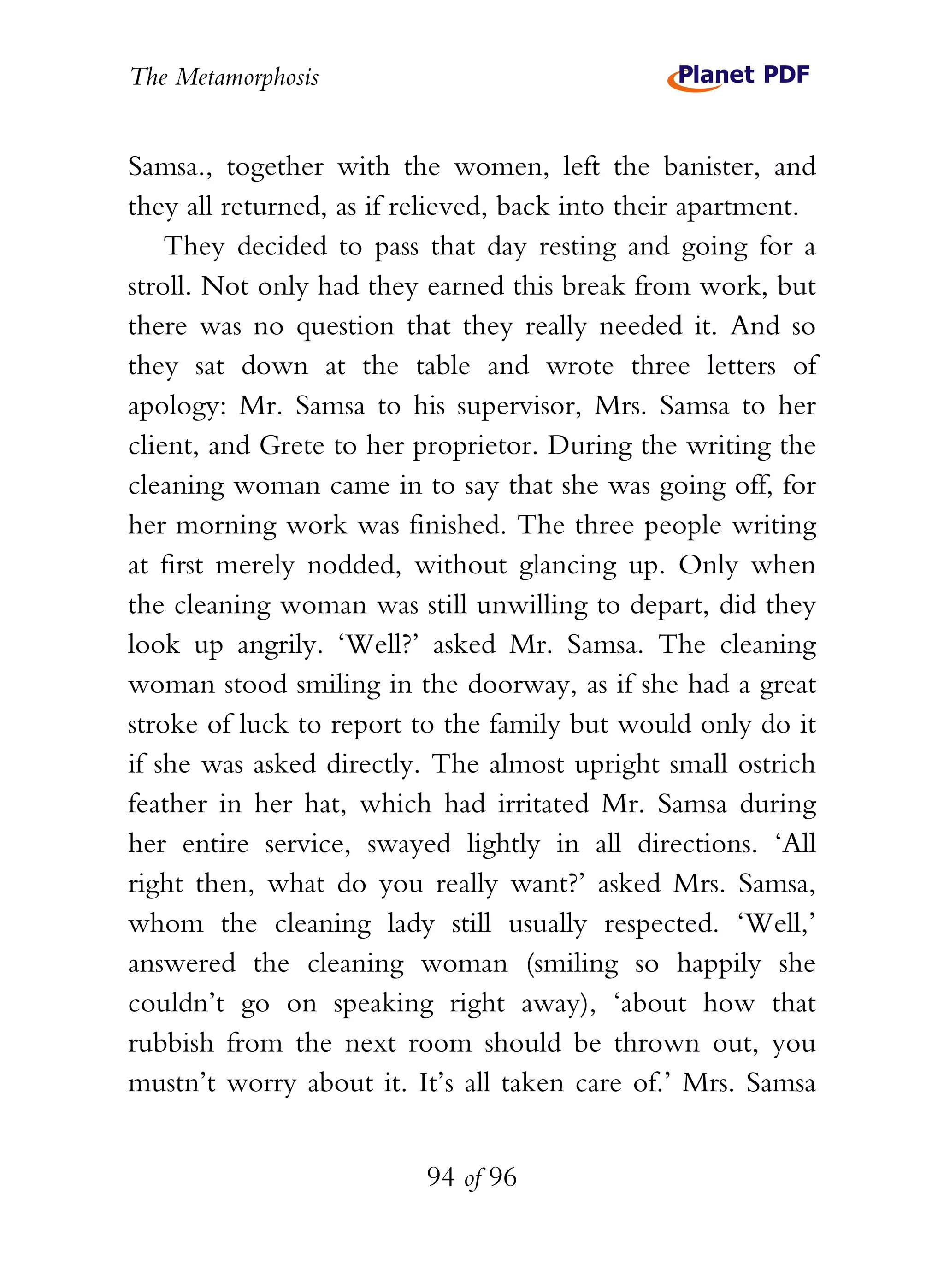 The Metamorphosis


Samsa., together with the women, left the banister, and
they all returned, as if relieved, back into their apartment.
    They decided to pass that day resting and going for a
stroll. Not only had they earned this break from work, but
there was no question that they really needed it. And so
they sat down at the table and wrote three letters of
apology: Mr. Samsa to his supervisor, Mrs. Samsa to her
client, and Grete to her proprietor. During the writing the
cleaning woman came in to say that she was going off, for
her morning work was finished. The three people writing
at first merely nodded, without glancing up. Only when
the cleaning woman was still unwilling to depart, did they
look up angrily. ‘Well?’ asked Mr. Samsa. The cleaning
woman stood smiling in the doorway, as if she had a great
stroke of luck to report to the family but would only do it
if she was asked directly. The almost upright small ostrich
feather in her hat, which had irritated Mr. Samsa during
her entire service, swayed lightly in all directions. ‘All
right then, what do you really want?’ asked Mrs. Samsa,
whom the cleaning lady still usually respected. ‘Well,’
answered the cleaning woman (smiling so happily she
couldn’t go on speaking right away), ‘about how that
rubbish from the next room should be thrown out, you
mustn’t worry about it. It’s all taken care of.’ Mrs. Samsa


                          94 of 96
 