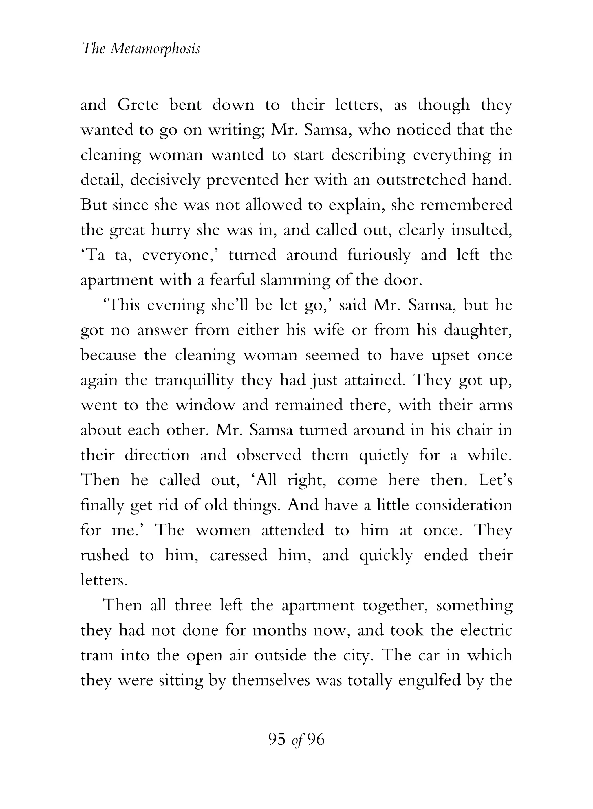 The Metamorphosis


and Grete bent down to their letters, as though they
wanted to go on writing; Mr. Samsa, who noticed that the
cleaning woman wanted to start describing everything in
detail, decisively prevented her with an outstretched hand.
But since she was not allowed to explain, she remembered
the great hurry she was in, and called out, clearly insulted,
‘Ta ta, everyone,’ turned around furiously and left the
apartment with a fearful slamming of the door.
    ‘This evening she’ll be let go,’ said Mr. Samsa, but he
got no answer from either his wife or from his daughter,
because the cleaning woman seemed to have upset once
again the tranquillity they had just attained. They got up,
went to the window and remained there, with their arms
about each other. Mr. Samsa turned around in his chair in
their direction and observed them quietly for a while.
Then he called out, ‘All right, come here then. Let’s
finally get rid of old things. And have a little consideration
for me.’ The women attended to him at once. They
rushed to him, caressed him, and quickly ended their
letters.
    Then all three left the apartment together, something
they had not done for months now, and took the electric
tram into the open air outside the city. The car in which
they were sitting by themselves was totally engulfed by the


                          95 of 96
 