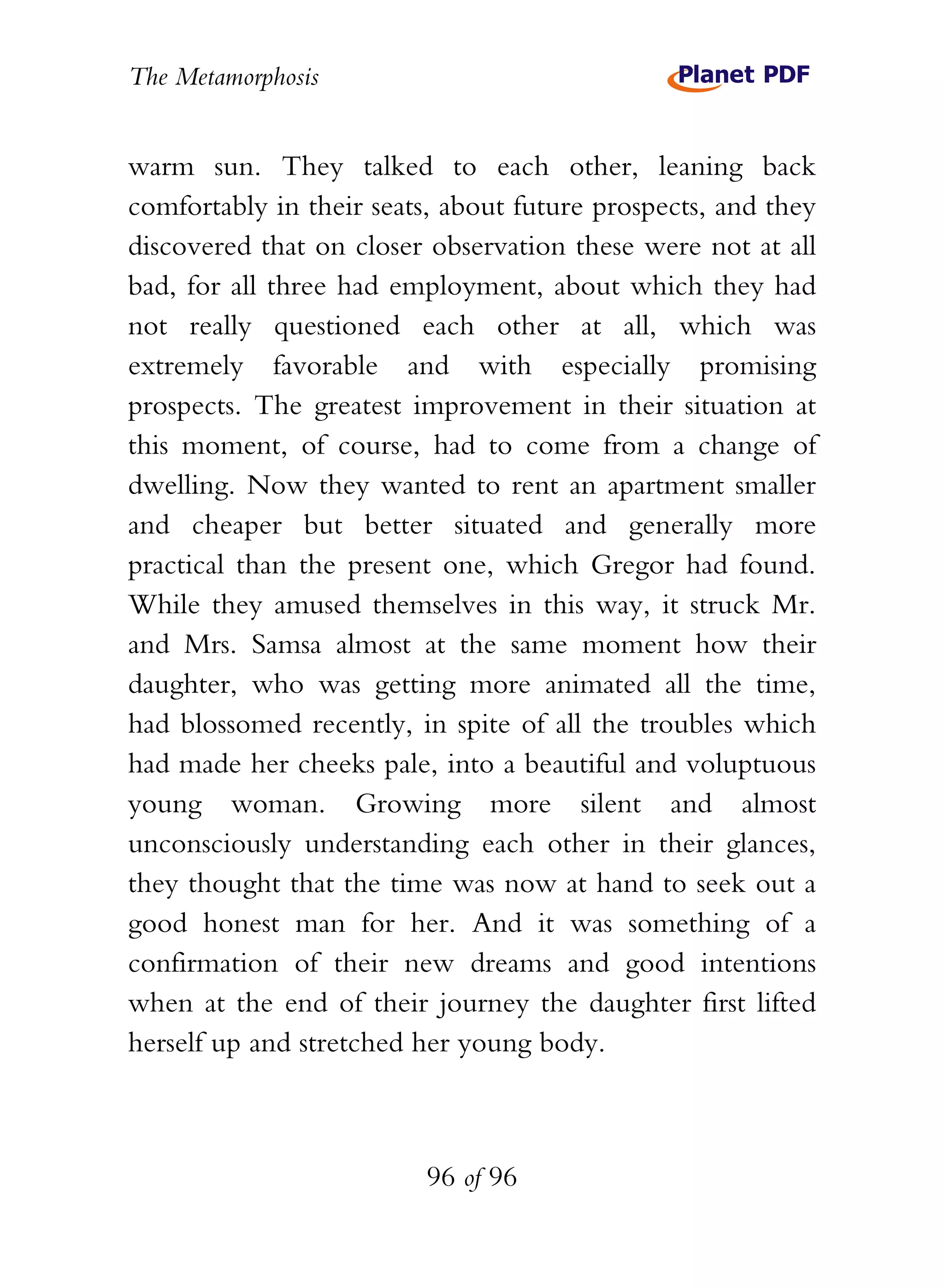 The Metamorphosis


warm sun. They talked to each other, leaning back
comfortably in their seats, about future prospects, and they
discovered that on closer observation these were not at all
bad, for all three had employment, about which they had
not really questioned each other at all, which was
extremely favorable and with especially promising
prospects. The greatest improvement in their situation at
this moment, of course, had to come from a change of
dwelling. Now they wanted to rent an apartment smaller
and cheaper but better situated and generally more
practical than the present one, which Gregor had found.
While they amused themselves in this way, it struck Mr.
and Mrs. Samsa almost at the same moment how their
daughter, who was getting more animated all the time,
had blossomed recently, in spite of all the troubles which
had made her cheeks pale, into a beautiful and voluptuous
young woman. Growing more silent and almost
unconsciously understanding each other in their glances,
they thought that the time was now at hand to seek out a
good honest man for her. And it was something of a
confirmation of their new dreams and good intentions
when at the end of their journey the daughter first lifted
herself up and stretched her young body.



                          96 of 96
 