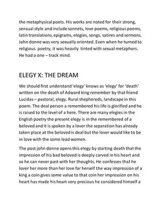 the metaphysicalpoets. His works are noted for their strong,
sensual style and includesonnets, love poems, religiouspoems,
latin translations,epigrams, elegies, songs, satires and sermons.
John donne was very sexually oriented. Even when he turned to
religious poetry, it was heavily tinted with sexual metaphors.
He had a one – track mind.
ELEGY X: THE DREAM
We should first understand‘elegy’ knows as ‘elegy’ for ‘death’
written on the death of Adward king remember by that friend
Lucidas – pastoral, elegy. Rural shephereds, landscapein this
poem. The deal person a remembered his life is glorified and he
is raised to the level of a here. There are many elegies in the
English poetry the present elegy is in the remembered of a
beloved and it is spoken by a lover the separation has already
taken place at the belovedis deal but the lover would like to be
in love with the some lead women.
The post john donne opensthis elegy by starting death that the
impression of his bad beloved is deeply carved in his heart and
so he can never past with her thoughts. He confesses that he
lover her more than her love far herself the way impression of a
king a coin gives some value to that coin her impression on his
heart has made hisheart very precious he considered himself a
 