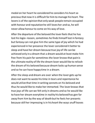 medal on her heart he considered he considers his heart so
precious that now it is difficult far him to manage hisheart. The
lovers is of the opinionthat only weak people remain occupied
with honourand reputationhe still loves her and so, he will
never allow honourto come on his way of love.
After the departure of the beloved the lover feels that he has
lost his logio- reason, sometimes he finds himself lost in fantacy
but fantasy can not give him the same type of joy which he had
experienced in her presence the lover considered it better to
sleep and have her dream because true joy of life can be
achieved only in a dream that a dream would at least make him
free from his pain far sometimes the lover knows that painis
the ultimate reality of life the dream lover would like to reliosh
the dream of his beloved because dream locks up human sense
and so he can have happytime in a dream.
After the sleep and dream are over when the lover gets up he
does not want to waste his time in tears and repentance he
would utilize that time in writing sonnets on his beloved and
thus he would like to make her immorted. The lover knows that
true joys of life can we felt only in dreams and so he would like
to have her dream everytime in reality his belovedhas gon far
away from him by the way of death but he feels her presents
because still her impressing is in hisheart the ways snuff leaves
 